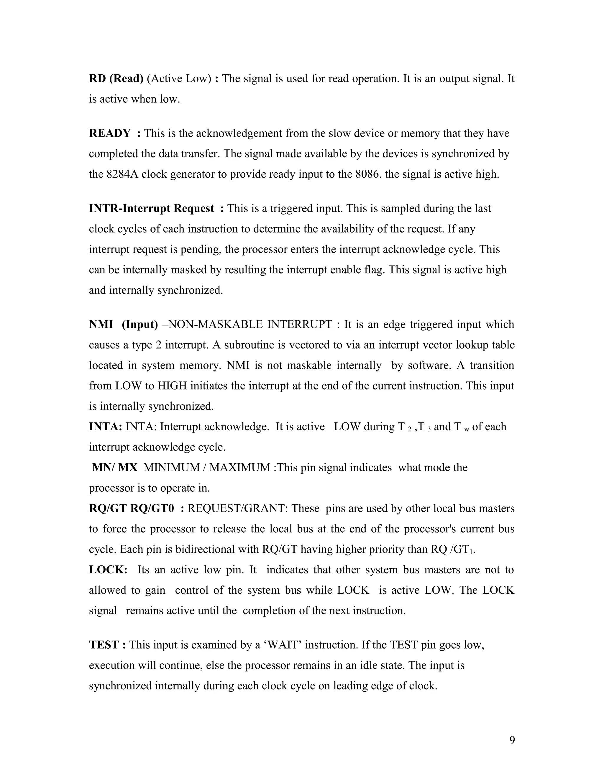 RD (Read) (Active Low) : The signal is used for read operation. It is an output signal. It
is active when low.
READY : This is the acknowledgement from the slow device or memory that they have
completed the data transfer. The signal made available by the devices is synchronized by
the 8284A clock generator to provide ready input to the 8086. the signal is active high.
INTR-Interrupt Request : This is a triggered input. This is sampled during the last
clock cycles of each instruction to determine the availability of the request. If any
interrupt request is pending, the processor enters the interrupt acknowledge cycle. This
can be internally masked by resulting the interrupt enable flag. This signal is active high
and internally synchronized.
NMI (Input) –NON-MASKABLE INTERRUPT : It is an edge triggered input which
causes a type 2 interrupt. A subroutine is vectored to via an interrupt vector lookup table
located in system memory. NMI is not maskable internally by software. A transition
from LOW to HIGH initiates the interrupt at the end of the current instruction. This input
is internally synchronized.
INTA: INTA: Interrupt acknowledge. It is active LOW during T 2 ,T 3 and T w of each
interrupt acknowledge cycle.
MN/ MX MINIMUM / MAXIMUM :This pin signal indicates what mode the
processor is to operate in.
RQ/GT RQ/GT0 : REQUEST/GRANT: These pins are used by other local bus masters
to force the processor to release the local bus at the end of the processor's current bus
cycle. Each pin is bidirectional with RQ/GT having higher priority than RQ /GT1.
LOCK: Its an active low pin. It indicates that other system bus masters are not to
allowed to gain control of the system bus while LOCK is active LOW. The LOCK
signal remains active until the completion of the next instruction.
TEST : This input is examined by a ‘WAIT’ instruction. If the TEST pin goes low,
execution will continue, else the processor remains in an idle state. The input is
synchronized internally during each clock cycle on leading edge of clock.
9
 