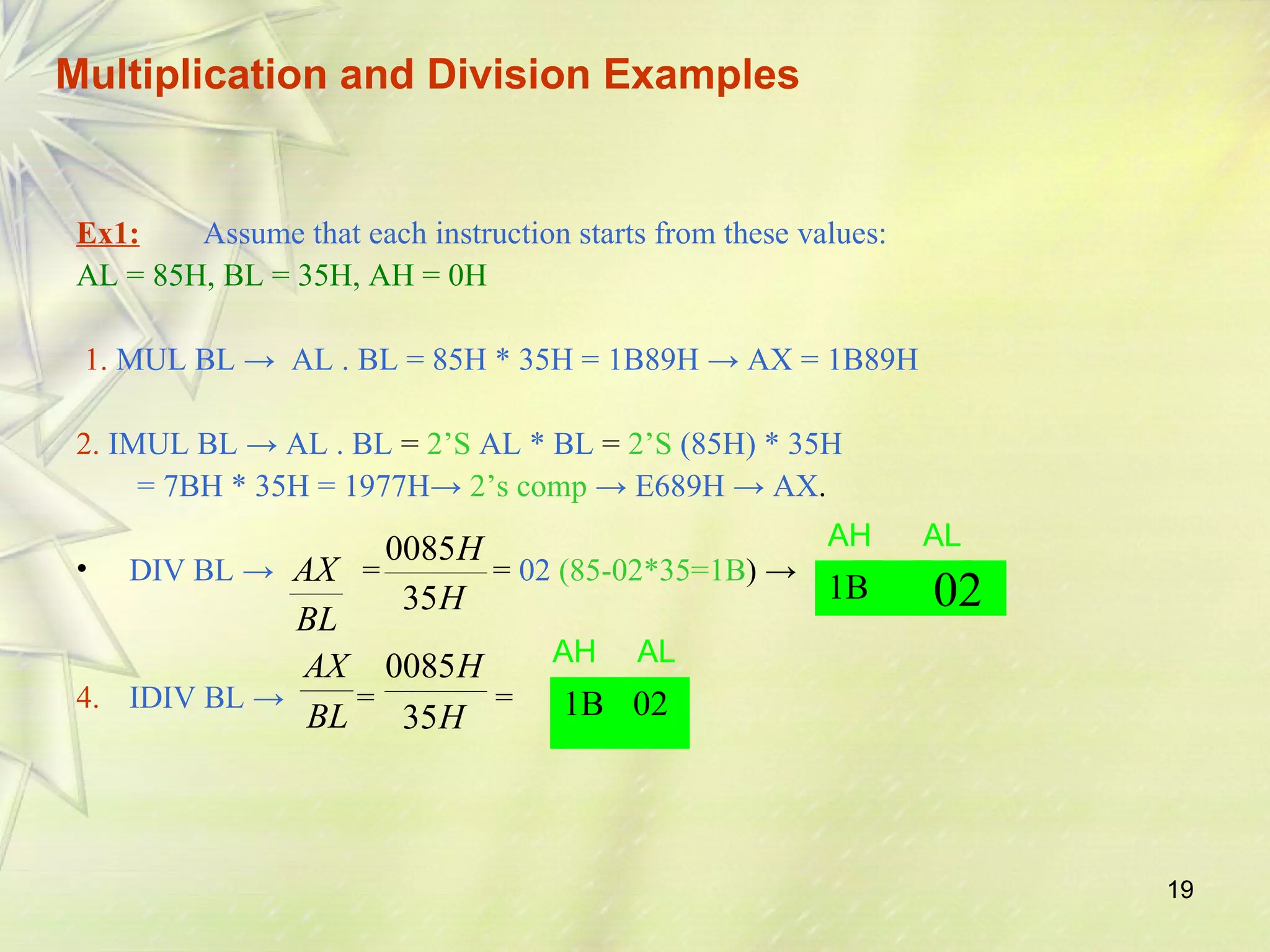 19 
Multiplication and Division Examples 
Ex1: Assume that each instruction starts from these values: 
AL = 85H, BL = 35H, AH = 0H 
1. MUL BL → AL . BL = 85H * 35H = 1B89H → AX = 1B89H 
2. IMUL BL → AL . BL = 2’S AL * BL = 2’S (85H) * 35H 
= 7BH * 35H = 1977H→ 2’s comp → E689H → AX. 
H 
0085 
AX 
• DIV BL → = = 02 (85-02*35=1B) → 
AH AL 
H 1B 
35 
AX 
H 
0085 
4. IDIV BL → = = 
02 
BL 
BL 
H 
35 
AH AL 
1B 02 
 