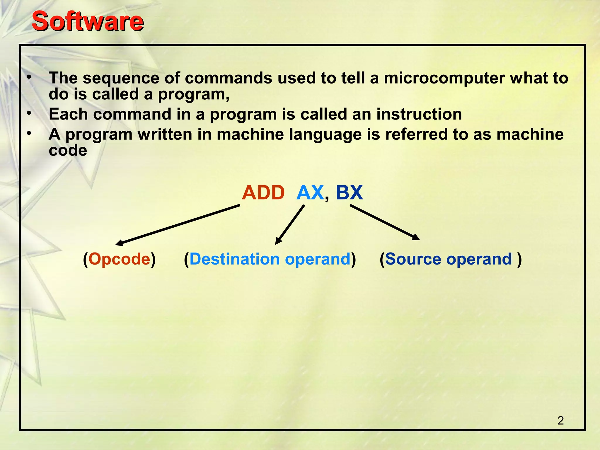 SSooffttwwaarree 
• The sequence of commands used to tell a microcomputer what to 
do is called a program, 
• Each command in a program is called an instruction 
• A program written in machine language is referred to as machine 
code 
2 
ADD AX, BX 
(Opcode) (Destination operand) (Source operand ) 
 