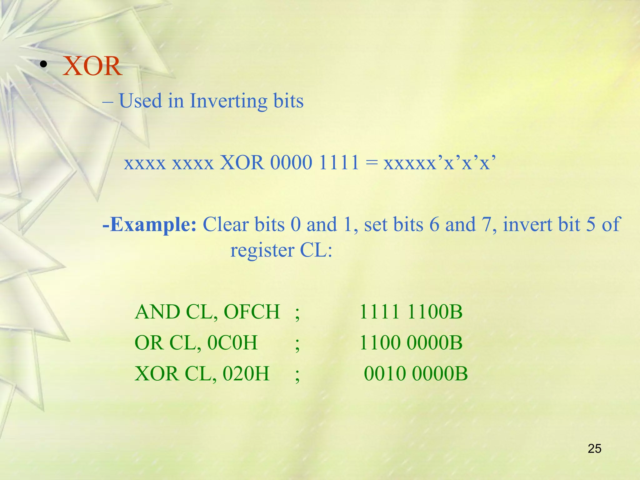 25 
• XOR 
– Used in Inverting bits 
xxxx xxxx XOR 0000 1111 = xxxxx’x’x’x’ 
-Example: Clear bits 0 and 1, set bits 6 and 7, invert bit 5 of 
register CL: 
AND CL, OFCH ; 1111 1100B 
OR CL, 0C0H ; 1100 0000B 
XOR CL, 020H ; 0010 0000B 
 