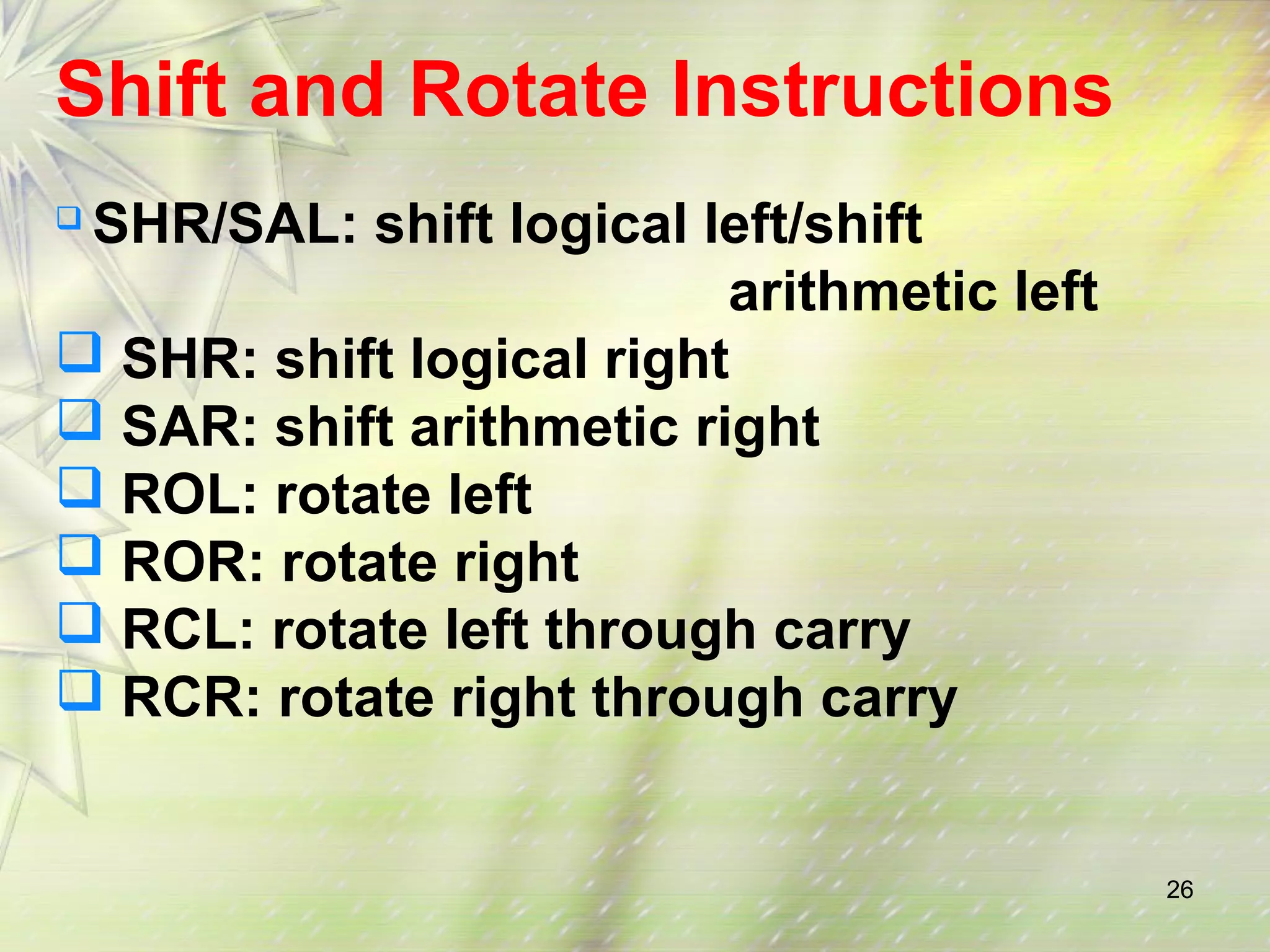 26 
Shift and Rotate Instructions 
 SHR/SAL: shift logical left/shift 
arithmetic left 
 SHR: shift logical right 
 SAR: shift arithmetic right 
 ROL: rotate left 
 ROR: rotate right 
 RCL: rotate left through carry 
 RCR: rotate right through carry 
 