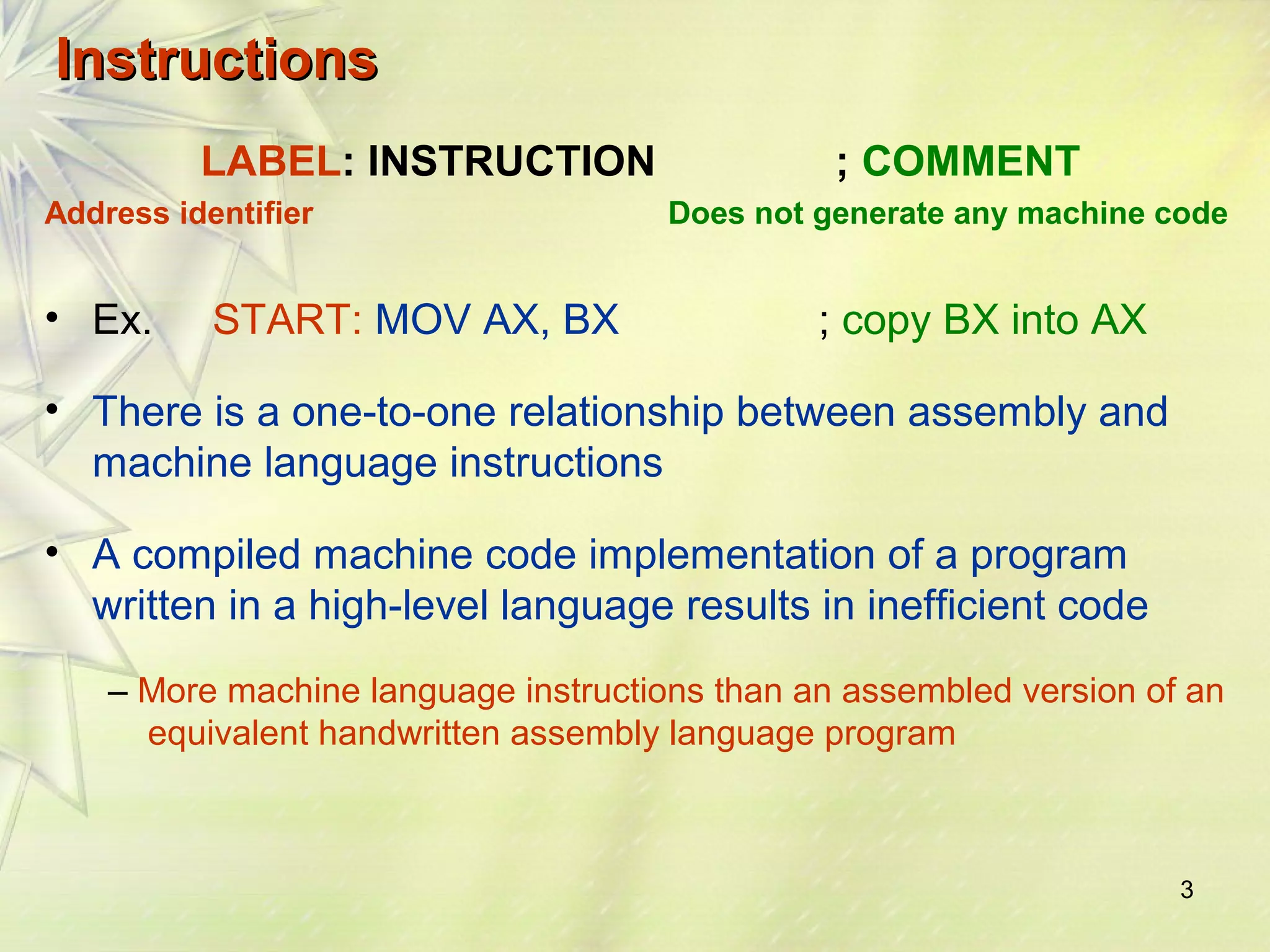 3 
IInnssttrruuccttiioonnss 
LABEL: INSTRUCTION ; COMMENT 
Address identifier Does not generate any machine code 
• Ex. START: MOV AX, BX ; copy BX into AX 
• There is a one-to-one relationship between assembly and 
machine language instructions 
• A compiled machine code implementation of a program 
written in a high-level language results in inefficient code 
– More machine language instructions than an assembled version of an 
equivalent handwritten assembly language program 
 