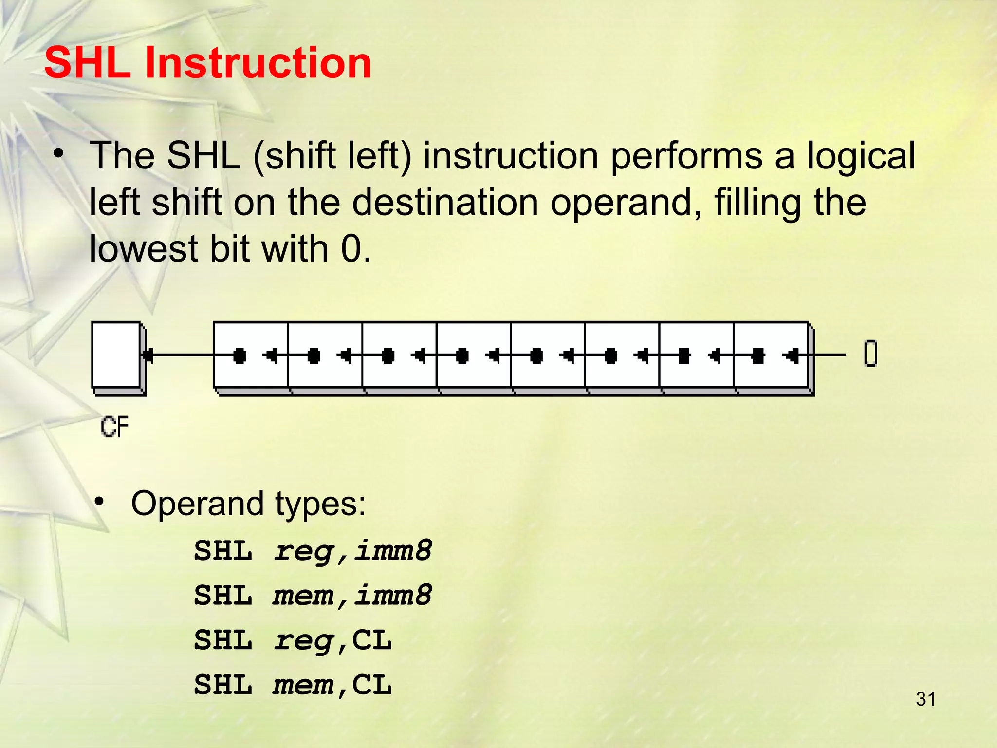 SHL Instruction 
• The SHL (shift left) instruction performs a logical 
left shift on the destination operand, filling the 
lowest bit with 0. 
31 
• Operand types: 
SHL reg,imm8 
SHL mem,imm8 
SHL reg,CL 
SHL mem,CL 
 