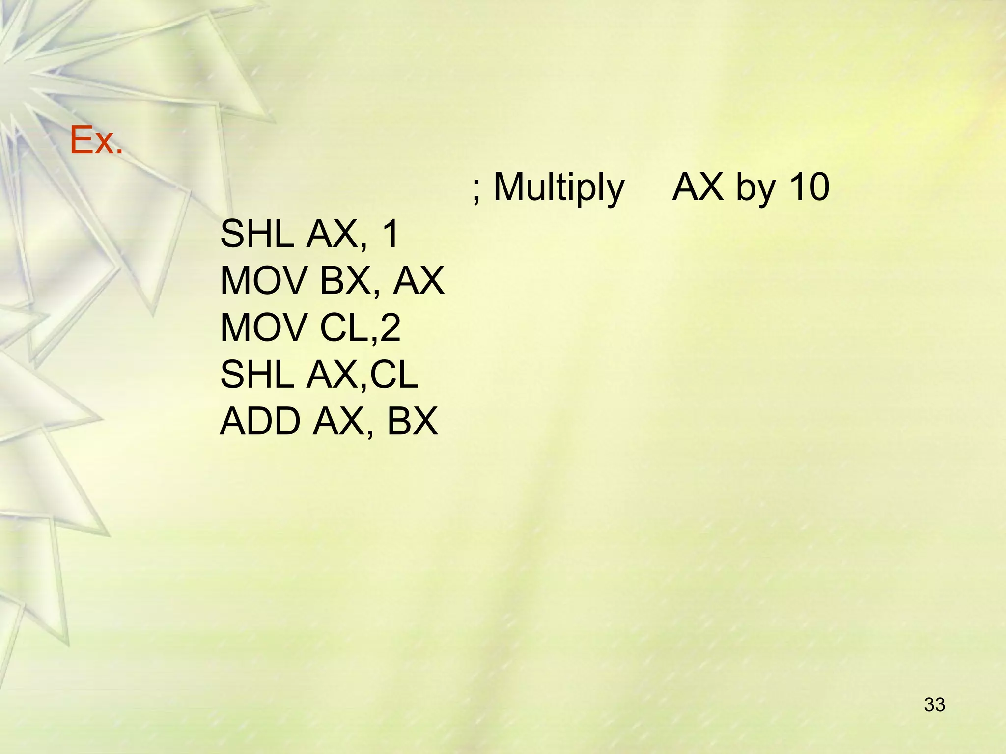 33 
Ex. 
; Multiply AX by 10 
SHL AX, 1 
MOV BX, AX 
MOV CL,2 
SHL AX,CL 
ADD AX, BX 
 
