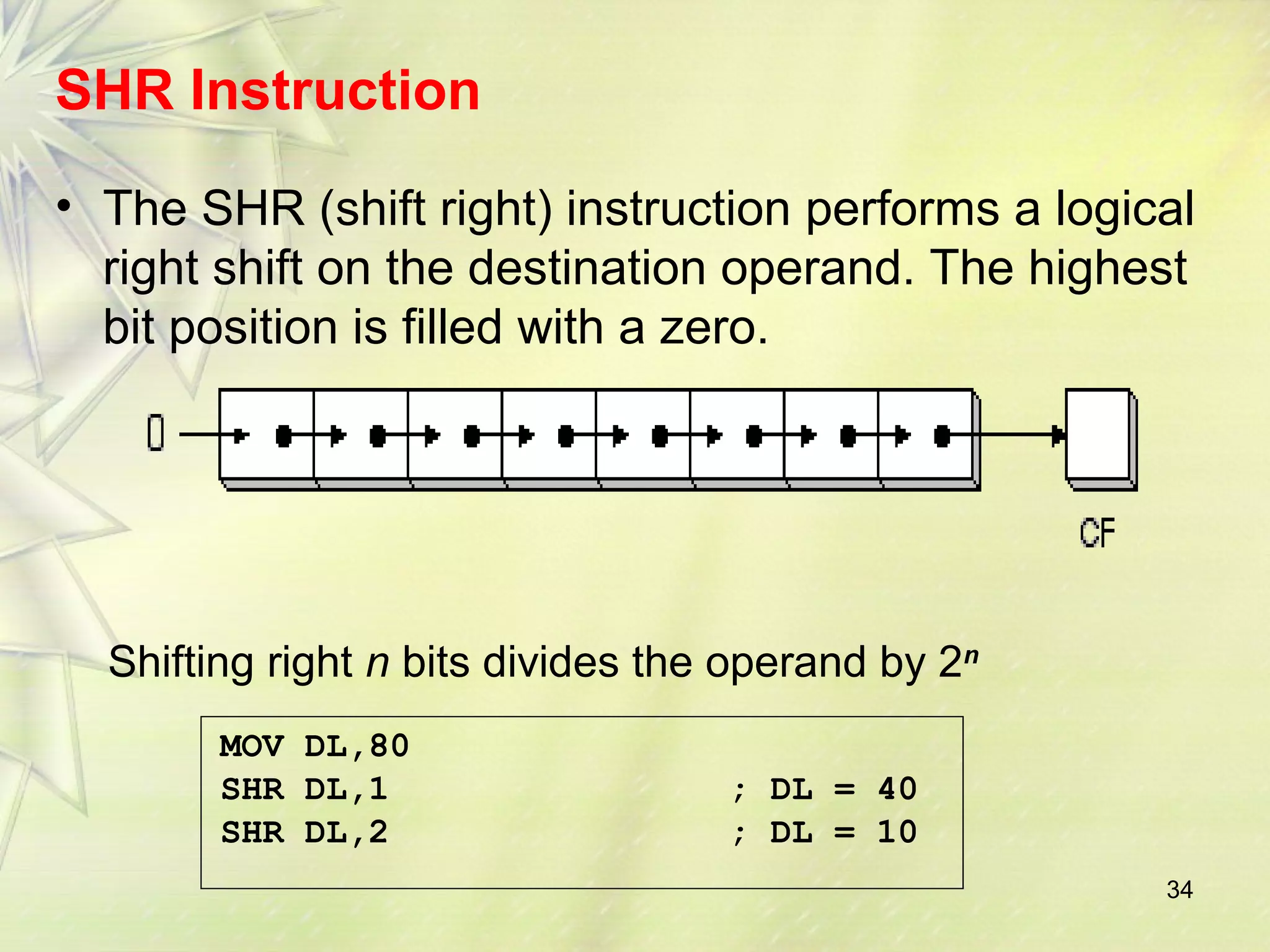 SHR Instruction 
• The SHR (shift right) instruction performs a logical 
right shift on the destination operand. The highest 
bit position is filled with a zero. 
34 
Shifting right n bits divides the operand by 2n 
MOV DL,80 
SHR DL,1 ; DL = 40 
SHR DL,2 ; DL = 10 
 