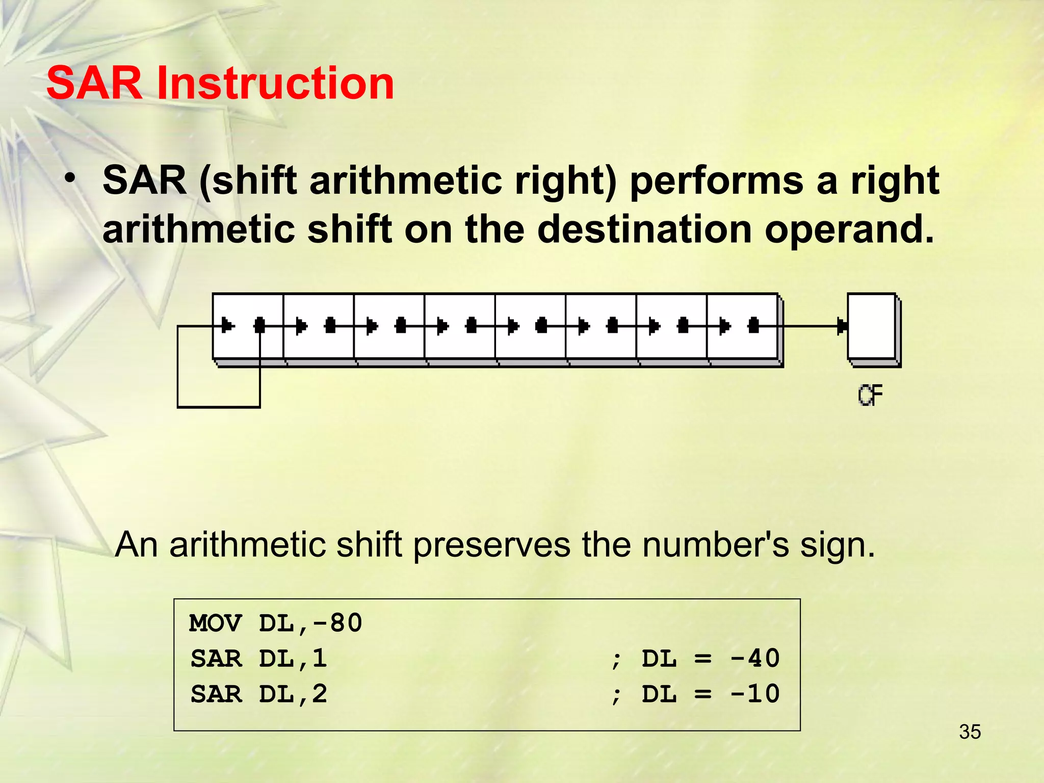 35 
SAR Instruction 
• SAR (shift arithmetic right) performs a right 
arithmetic shift on the destination operand. 
An arithmetic shift preserves the number's sign. 
MOV DL,-80 
SAR DL,1 ; DL = -40 
SAR DL,2 ; DL = -10 
 