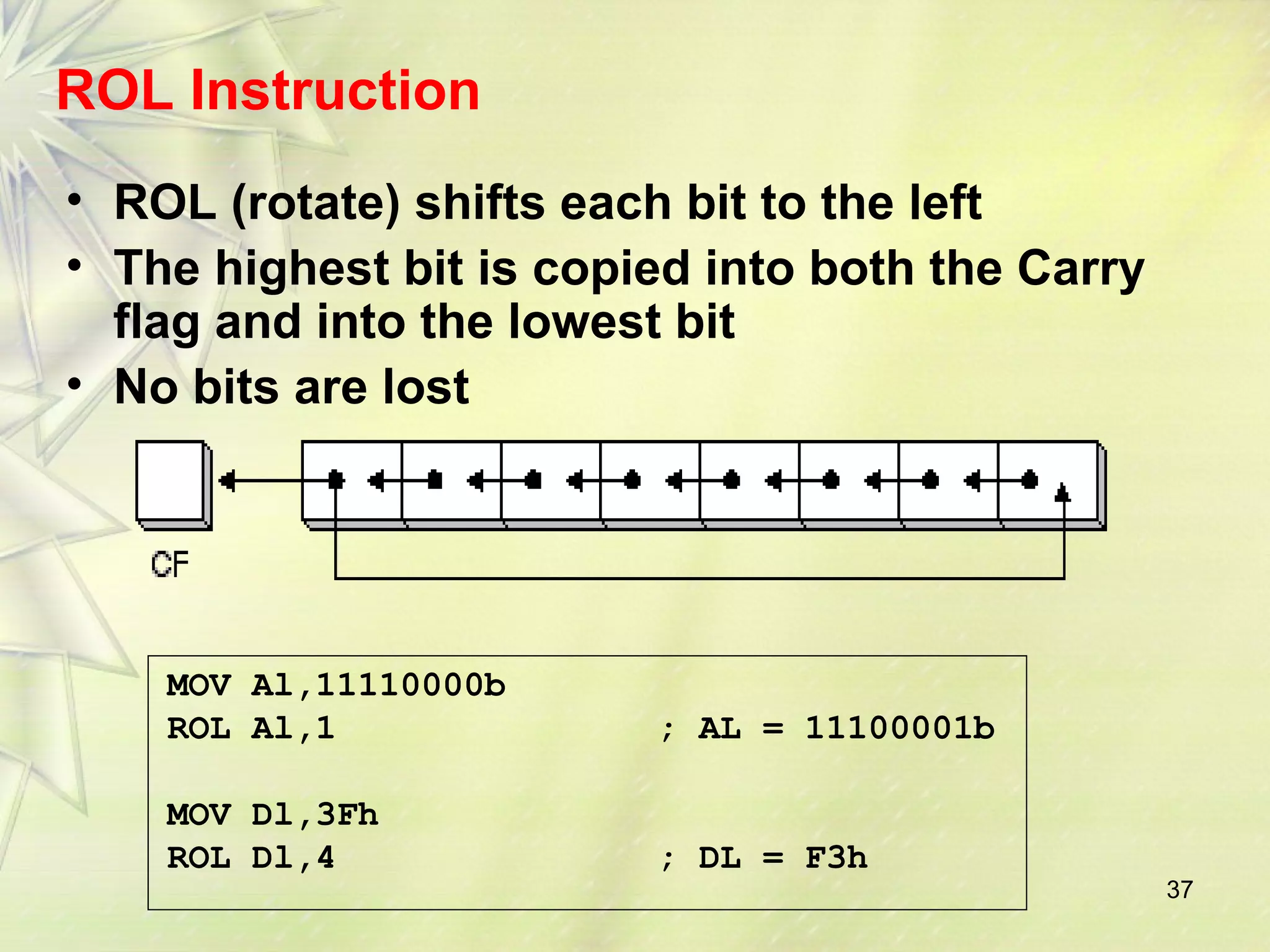 37 
ROL Instruction 
• ROL (rotate) shifts each bit to the left 
• The highest bit is copied into both the Carry 
flag and into the lowest bit 
• No bits are lost 
MOV Al,11110000b 
ROL Al,1 ; AL = 11100001b 
MOV Dl,3Fh 
ROL Dl,4 ; DL = F3h 
 