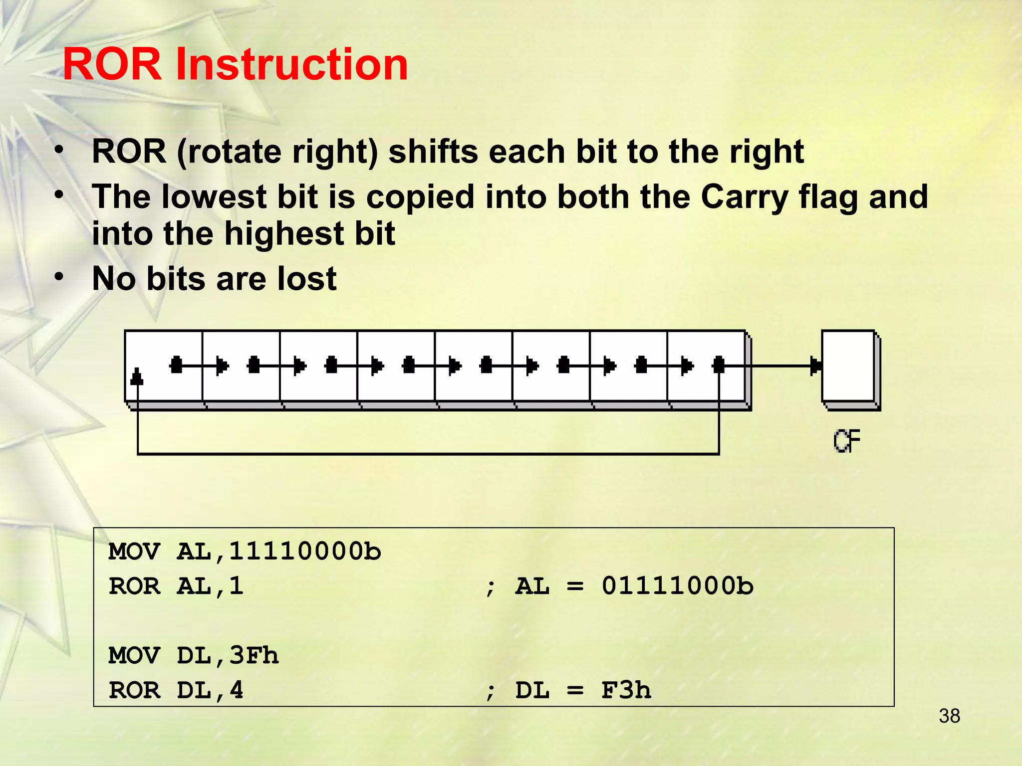 38 
ROR Instruction 
• ROR (rotate right) shifts each bit to the right 
• The lowest bit is copied into both the Carry flag and 
into the highest bit 
• No bits are lost 
MOV AL,11110000b 
ROR AL,1 ; AL = 01111000b 
MOV DL,3Fh 
ROR DL,4 ; DL = F3h 
 