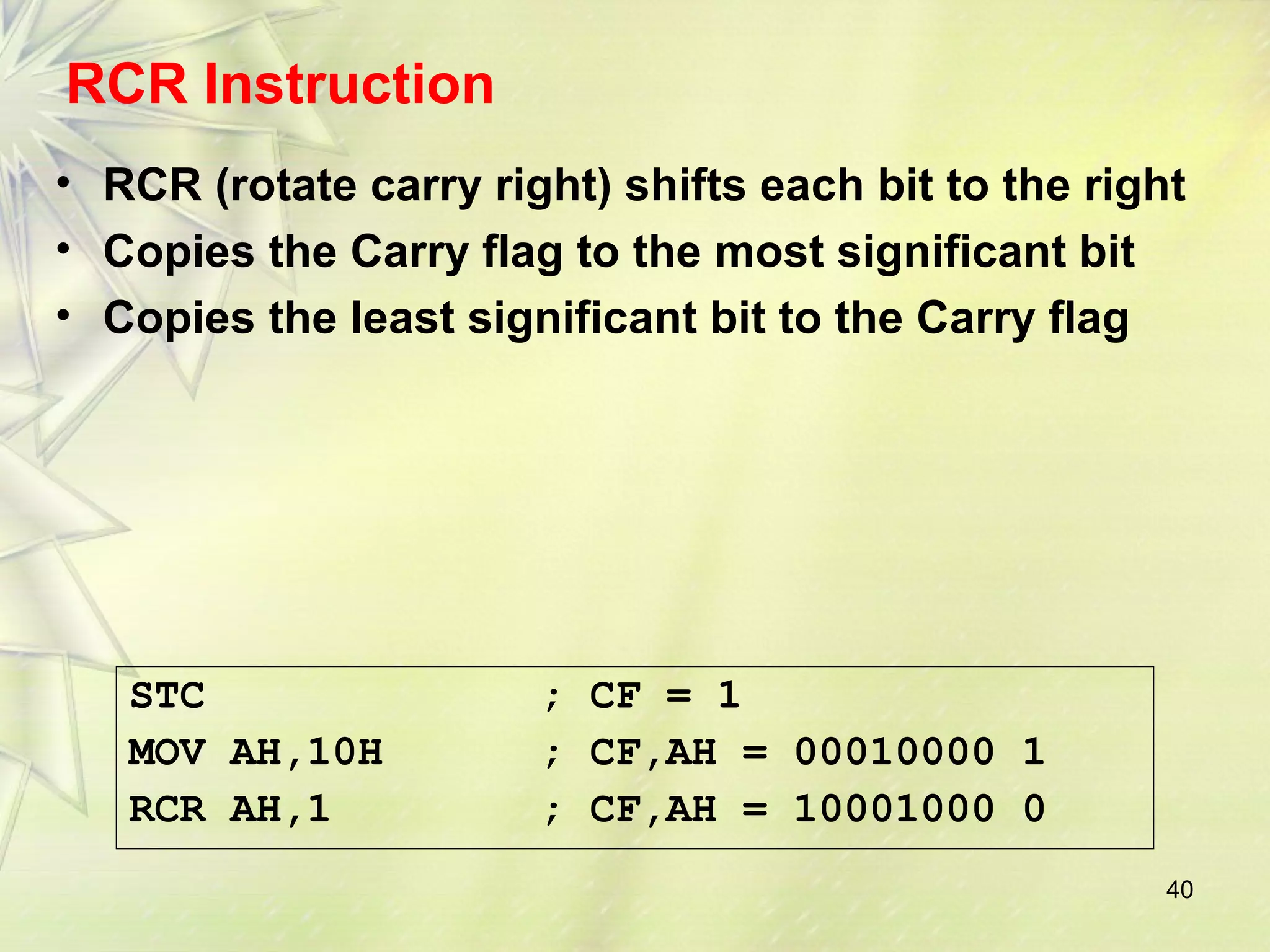 RCR Instruction 
• RCR (rotate carry right) shifts each bit to the right 
• Copies the Carry flag to the most significant bit 
• Copies the least significant bit to the Carry flag 
40 
STC ; CF = 1 
MOV AH,10H ; CF,AH = 00010000 1 
RCR AH,1 ; CF,AH = 10001000 0 
 