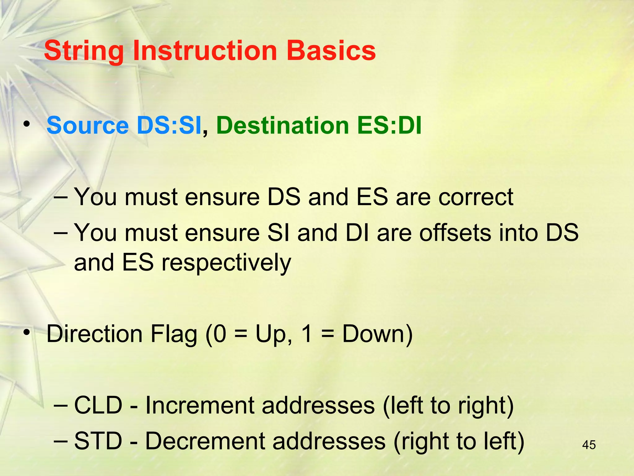 45 
String Instruction Basics 
• Source DS:SI, Destination ES:DI 
– You must ensure DS and ES are correct 
– You must ensure SI and DI are offsets into DS 
and ES respectively 
• Direction Flag (0 = Up, 1 = Down) 
– CLD - Increment addresses (left to right) 
– STD - Decrement addresses (right to left) 
 