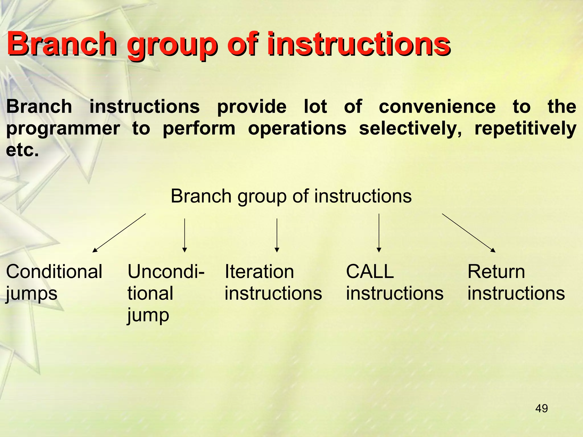 BBrraanncchh ggrroouupp ooff iinnssttrruuccttiioonnss 
Branch instructions provide lot of convenience to the 
programmer to perform operations selectively, repetitively 
etc. 
49 
Branch group of instructions 
Conditional 
jumps 
Uncondi-tional 
jump 
Iteration 
instructions 
CALL 
instructions 
Return 
instructions 
 