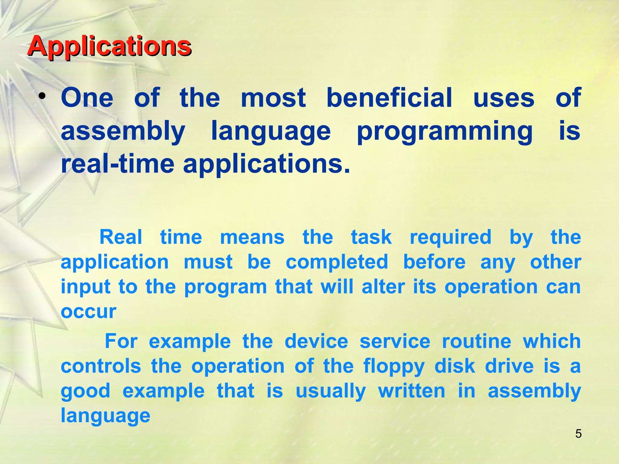 AApppplliiccaattiioonnss 
• One of the most beneficial uses of 
assembly language programming is 
real-time applications. 
Real time means the task required by the 
application must be completed before any other 
input to the program that will alter its operation can 
occur 
For example the device service routine which 
controls the operation of the floppy disk drive is a 
good example that is usually written in assembly 
language 
5 
 