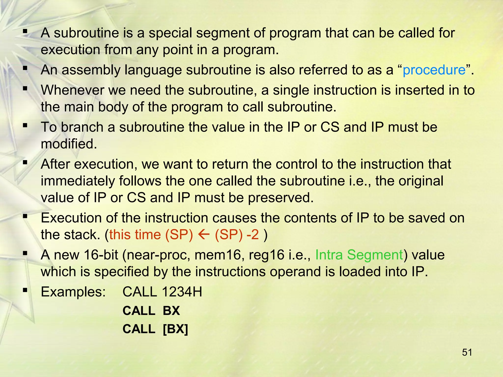  A subroutine is a special segment of program that can be called for 
execution from any point in a program. 
 An assembly language subroutine is also referred to as a “procedure”. 
 Whenever we need the subroutine, a single instruction is inserted in to 
the main body of the program to call subroutine. 
 To branch a subroutine the value in the IP or CS and IP must be 
modified. 
 After execution, we want to return the control to the instruction that 
immediately follows the one called the subroutine i.e., the original 
value of IP or CS and IP must be preserved. 
 Execution of the instruction causes the contents of IP to be saved on 
the stack. (this time (SP)  (SP) -2 ) 
 A new 16-bit (near-proc, mem16, reg16 i.e., Intra Segment) value 
which is specified by the instructions operand is loaded into IP. 
 Examples: CALL 1234H 
51 
CALL BX 
CALL [BX] 
 