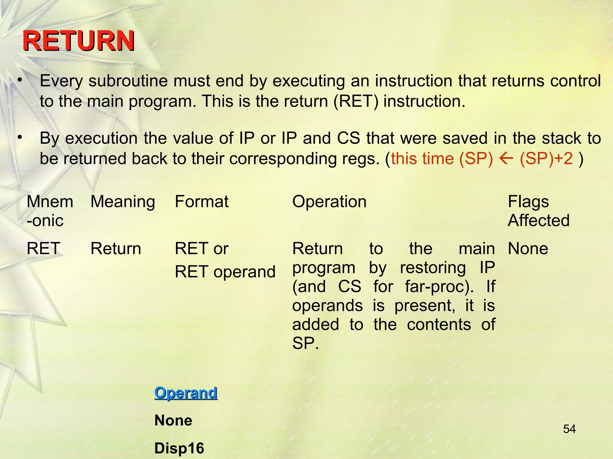 RREETTUURRNN 
• Every subroutine must end by executing an instruction that returns control 
to the main program. This is the return (RET) instruction. 
• By execution the value of IP or IP and CS that were saved in the stack to 
be returned back to their corresponding regs. (this time (SP)  (SP)+2 ) 
Mnem 
-onic 
54 
Meaning Format Operation Flags 
Affected 
RET Return RET or 
RET operand 
Return to the main 
program by restoring IP 
(and CS for far-proc). If 
operands is present, it is 
added to the contents of 
SP. 
None 
OOppeerraanndd 
None 
Disp16 
 