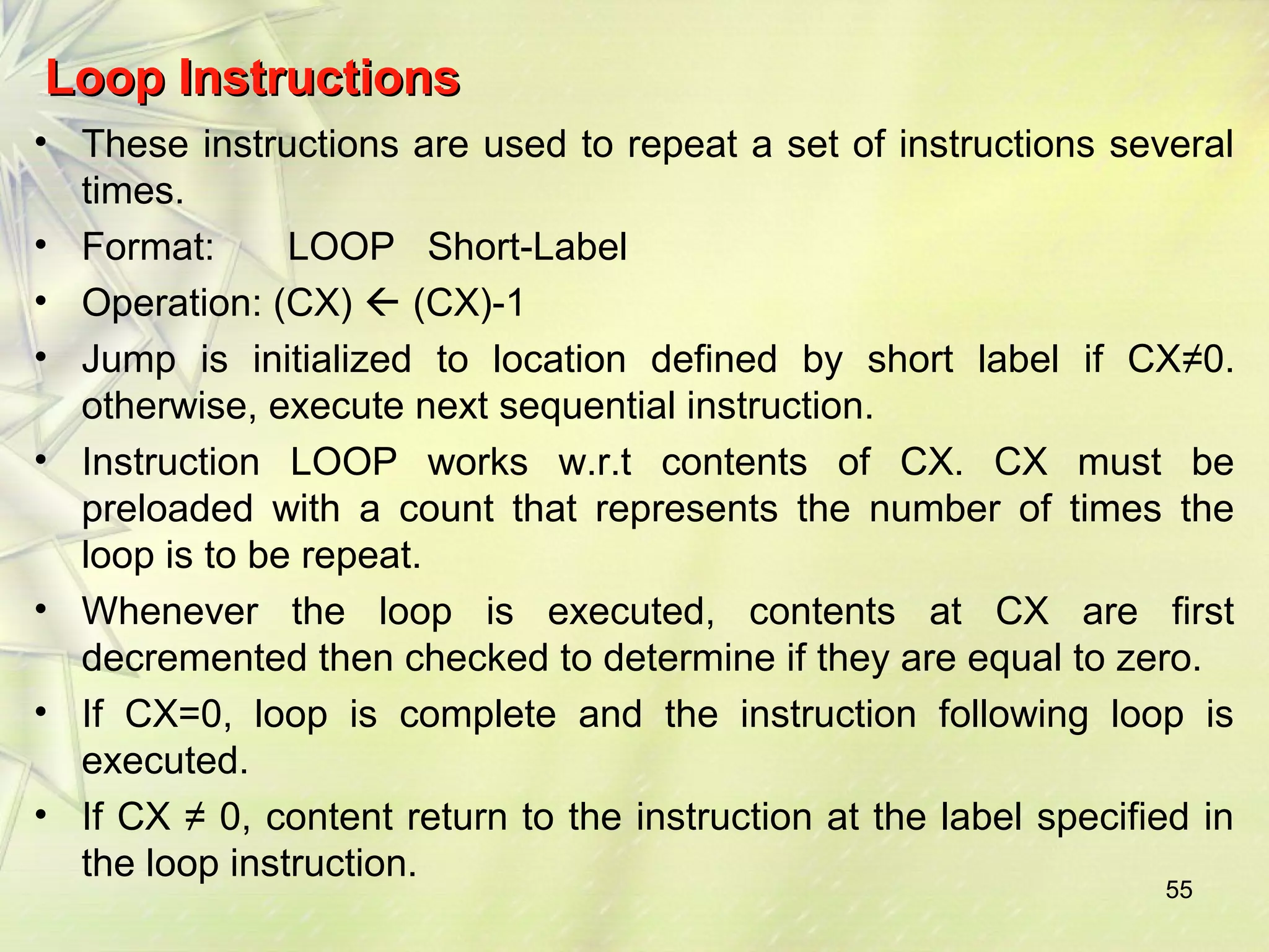 LLoooopp IInnssttrruuccttiioonnss 
• These instructions are used to repeat a set of instructions several 
times. 
• Format: LOOP Short-Label 
• Operation: (CX)  (CX)-1 
• Jump is initialized to location defined by short label if CX≠0. 
otherwise, execute next sequential instruction. 
• Instruction LOOP works w.r.t contents of CX. CX must be 
preloaded with a count that represents the number of times the 
loop is to be repeat. 
• Whenever the loop is executed, contents at CX are first 
decremented then checked to determine if they are equal to zero. 
• If CX=0, loop is complete and the instruction following loop is 
executed. 
• If CX ≠ 0, content return to the instruction at the label specified in 
the loop instruction. 
55 
 