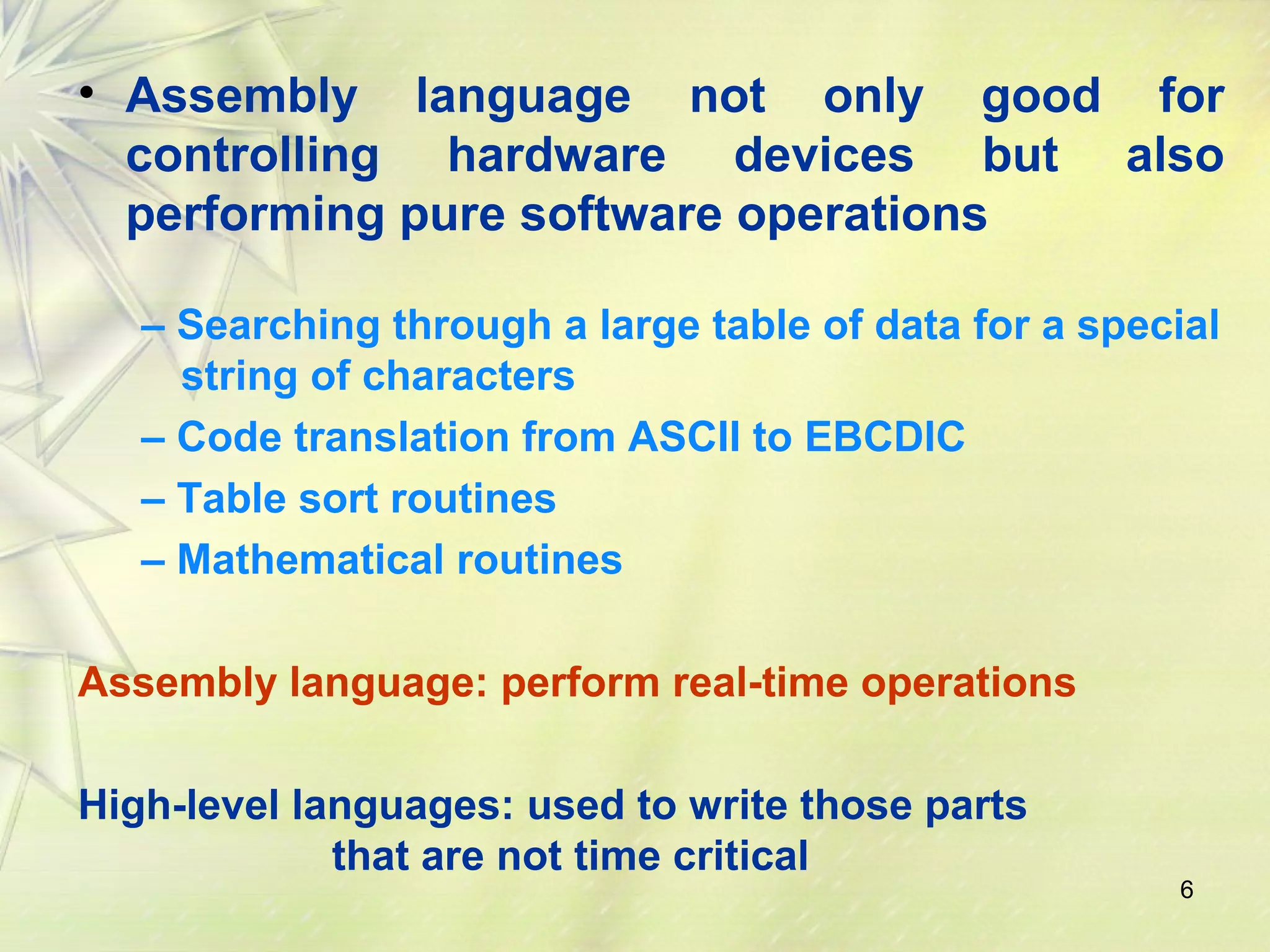• Assembly language not only good for 
controlling hardware devices but also 
performing pure software operations 
– Searching through a large table of data for a special 
string of characters 
– Code translation from ASCII to EBCDIC 
– Table sort routines 
– Mathematical routines 
6 
Assembly language: perform real-time operations 
High-level languages: used to write those parts 
that are not time critical 
 