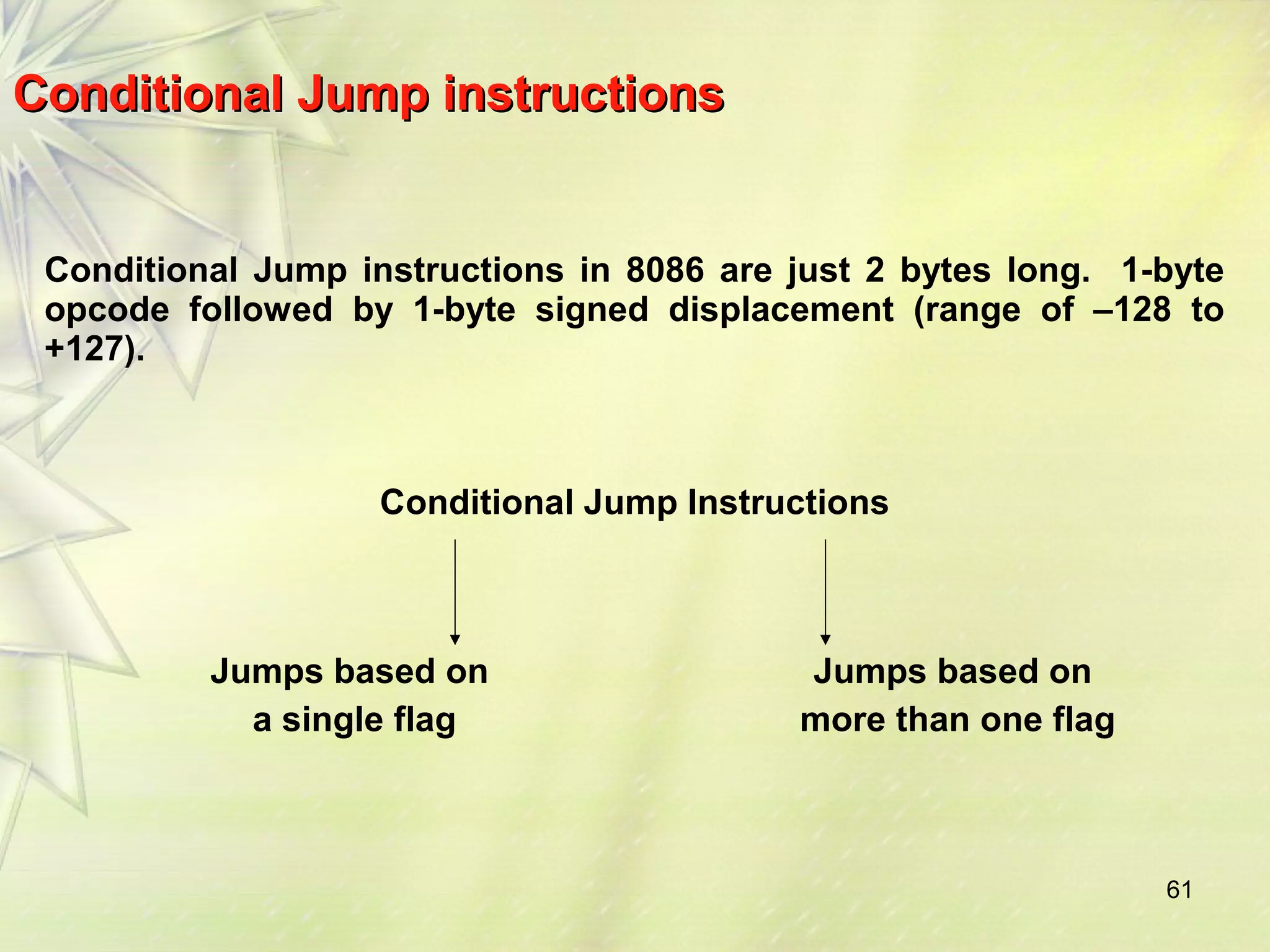 61 
Conditional JJuummpp iinnssttrruuccttiioonnss 
Conditional Jump instructions in 8086 are just 2 bytes long. 1-byte 
opcode followed by 1-byte signed displacement (range of –128 to 
+127). 
Conditional Jump Instructions 
Jumps based on 
a single flag 
Jumps based on 
more than one flag 
 