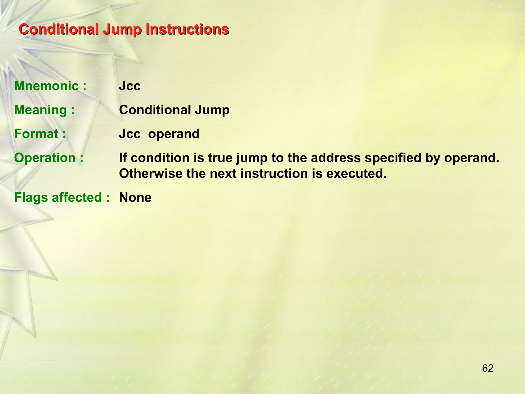 62 
Conditional JJuummpp IInnssttrruuccttiioonnss 
Mnemonic : Jcc 
Meaning : Conditional Jump 
Format : Jcc operand 
Operation : If condition is true jump to the address specified by operand. 
Otherwise the next instruction is executed. 
Flags affected : None 
 