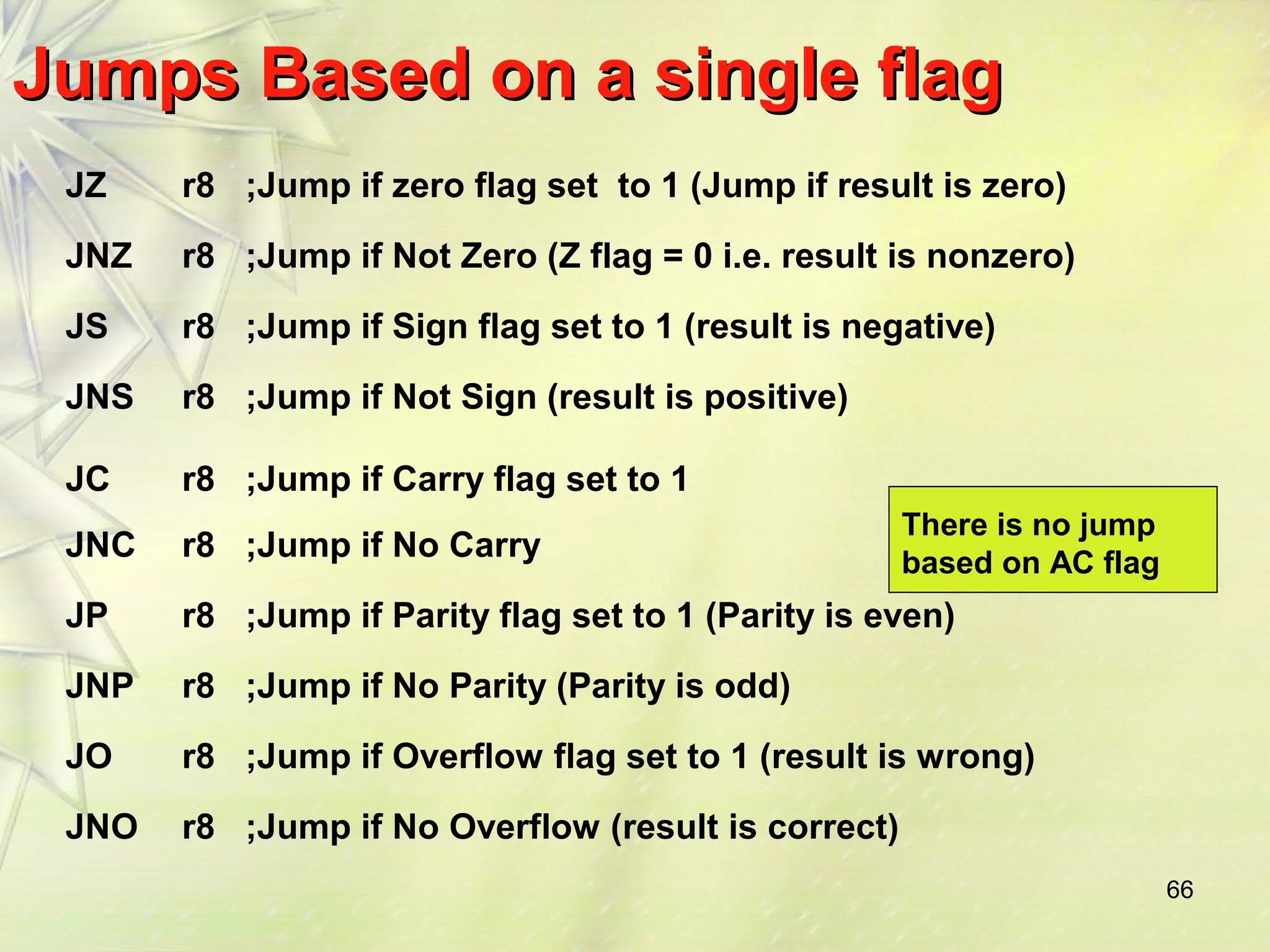 66 
Jumps BBaasseedd oonn aa ssiinnggllee ffllaagg 
JZ r8 ;Jump if zero flag set to 1 (Jump if result is zero) 
JNZ r8 ;Jump if Not Zero (Z flag = 0 i.e. result is nonzero) 
JS r8 ;Jump if Sign flag set to 1 (result is negative) 
JNS r8 ;Jump if Not Sign (result is positive) 
JC r8 ;Jump if Carry flag set to 1 
JNC r8 ;Jump if No Carry 
JP r8 ;Jump if Parity flag set to 1 (Parity is even) 
JNP r8 ;Jump if No Parity (Parity is odd) 
JO r8 ;Jump if Overflow flag set to 1 (result is wrong) 
JNO r8 ;Jump if No Overflow (result is correct) 
There is no jump 
based on AC flag 
 