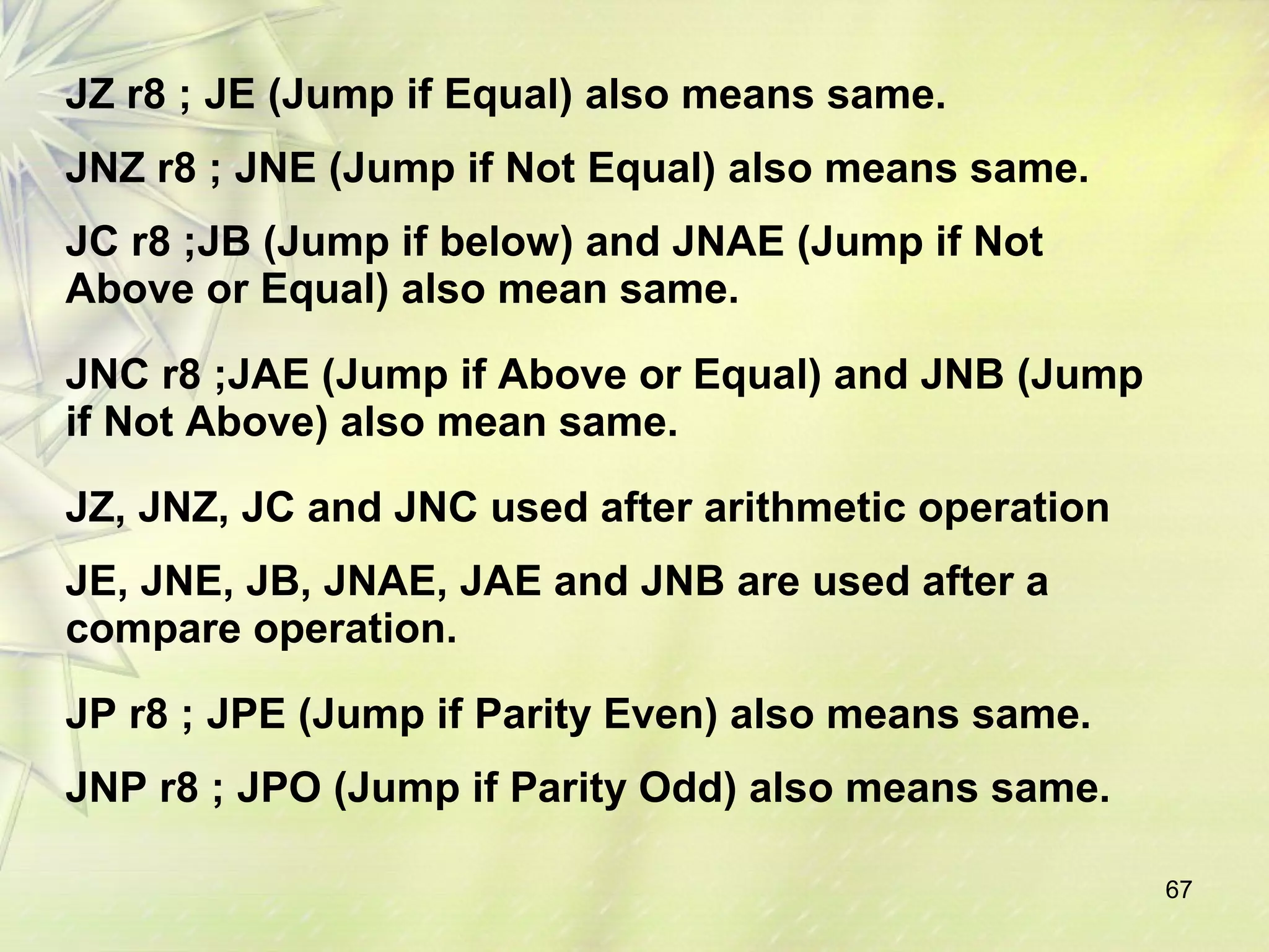 67 
JZ r8 ; JE (Jump if Equal) also means same. 
JNZ r8 ; JNE (Jump if Not Equal) also means same. 
JC r8 ;JB (Jump if below) and JNAE (Jump if Not 
Above or Equal) also mean same. 
JNC r8 ;JAE (Jump if Above or Equal) and JNB (Jump 
if Not Above) also mean same. 
JZ, JNZ, JC and JNC used after arithmetic operation 
JE, JNE, JB, JNAE, JAE and JNB are used after a 
compare operation. 
JP r8 ; JPE (Jump if Parity Even) also means same. 
JNP r8 ; JPO (Jump if Parity Odd) also means same. 
 