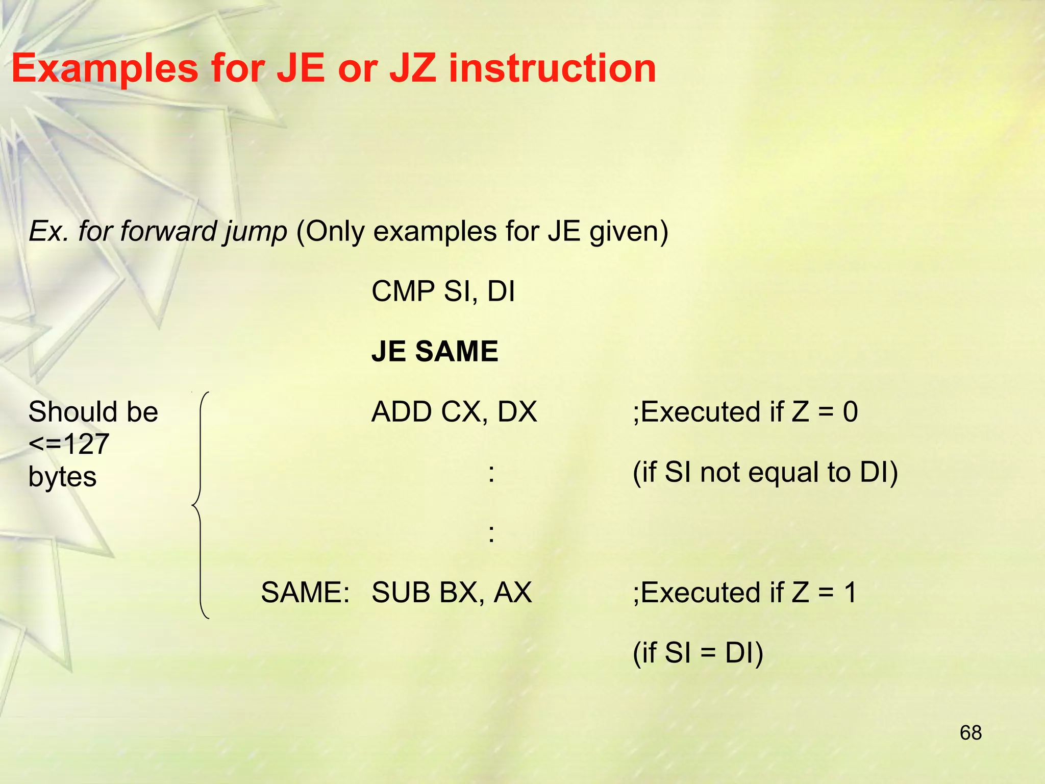 68 
Examples for JE or JZ instruction 
Ex. for forward jump (Only examples for JE given) 
CMP SI, DI 
JE SAME 
Should be 
<=127 
bytes 
ADD CX, DX ;Executed if Z = 0 
: (if SI not equal to DI) 
: 
SAME: SUB BX, AX ;Executed if Z = 1 
(if SI = DI) 
 