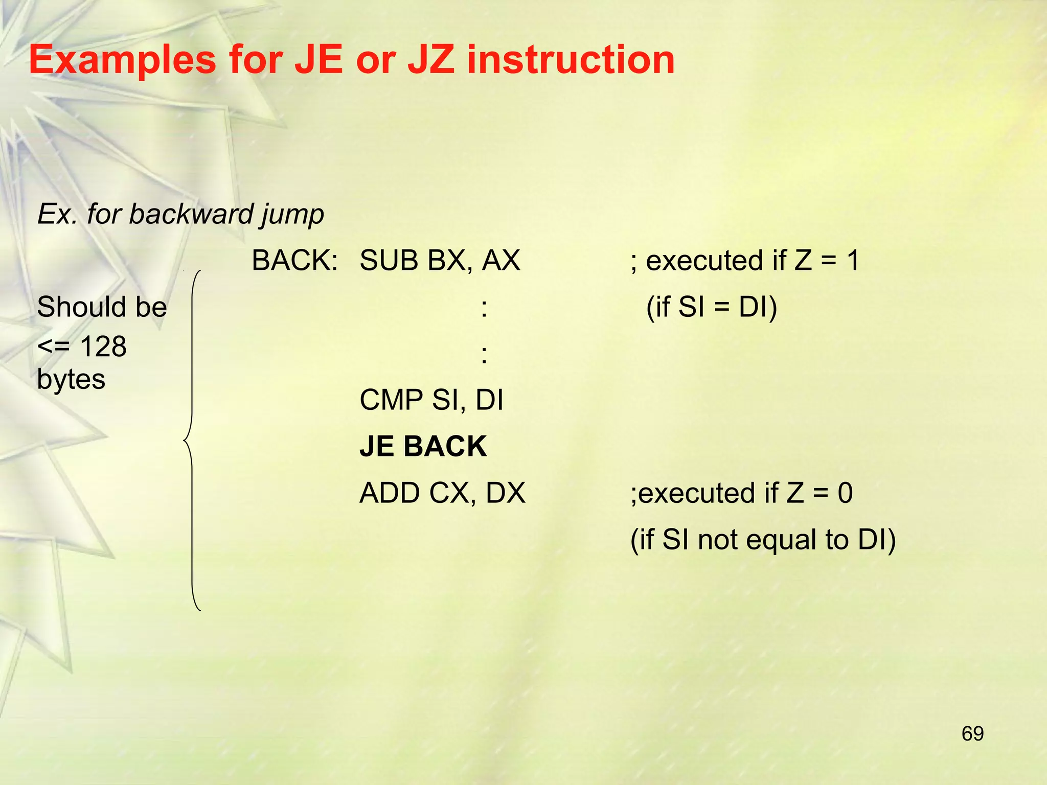 69 
Examples for JE or JZ instruction 
Ex. for backward jump 
BACK: SUB BX, AX ; executed if Z = 1 
Should be 
<= 128 
bytes 
: (if SI = DI) 
: 
CMP SI, DI 
JE BACK 
ADD CX, DX ;executed if Z = 0 
(if SI not equal to DI) 
 