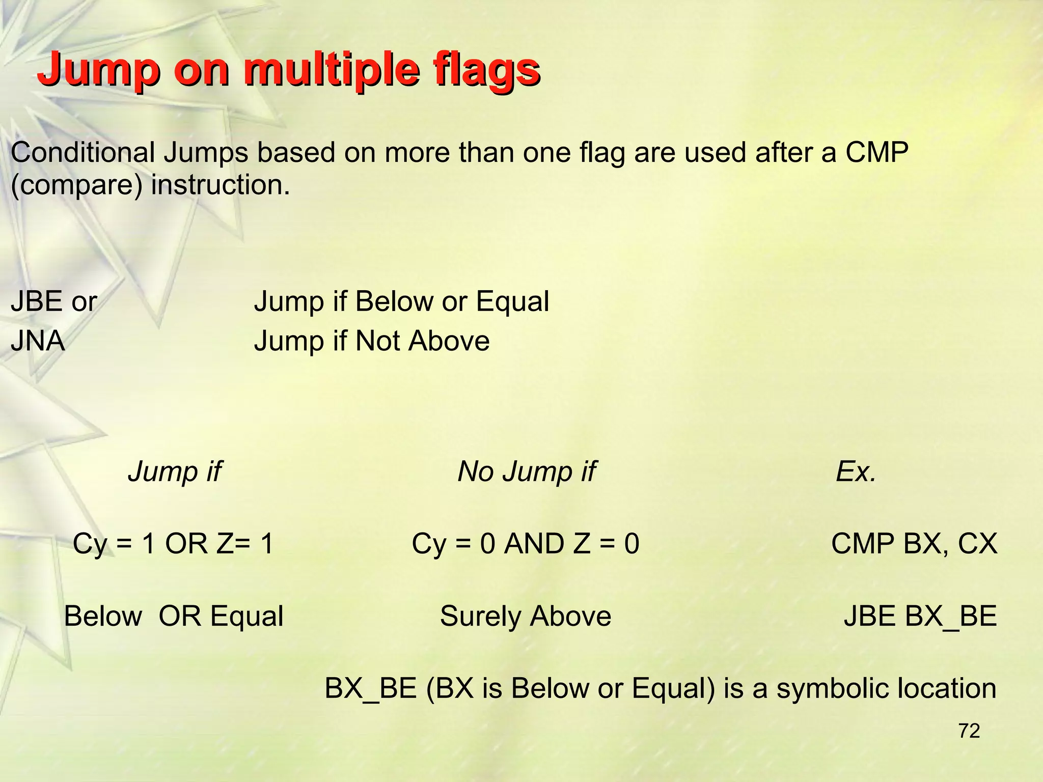 72 
JJuummpp oonn mmuullttiippllee ffllaaggss 
Conditional Jumps based on more than one flag are used after a CMP 
(compare) instruction. 
JBE or 
JNA 
Jump if Below or Equal 
Jump if Not Above 
Jump if No Jump if Ex. 
Cy = 1 OR Z= 1 Cy = 0 AND Z = 0 CMP BX, CX 
Below OR Equal Surely Above JBE BX_BE 
BX_BE (BX is Below or Equal) is a symbolic location 
 