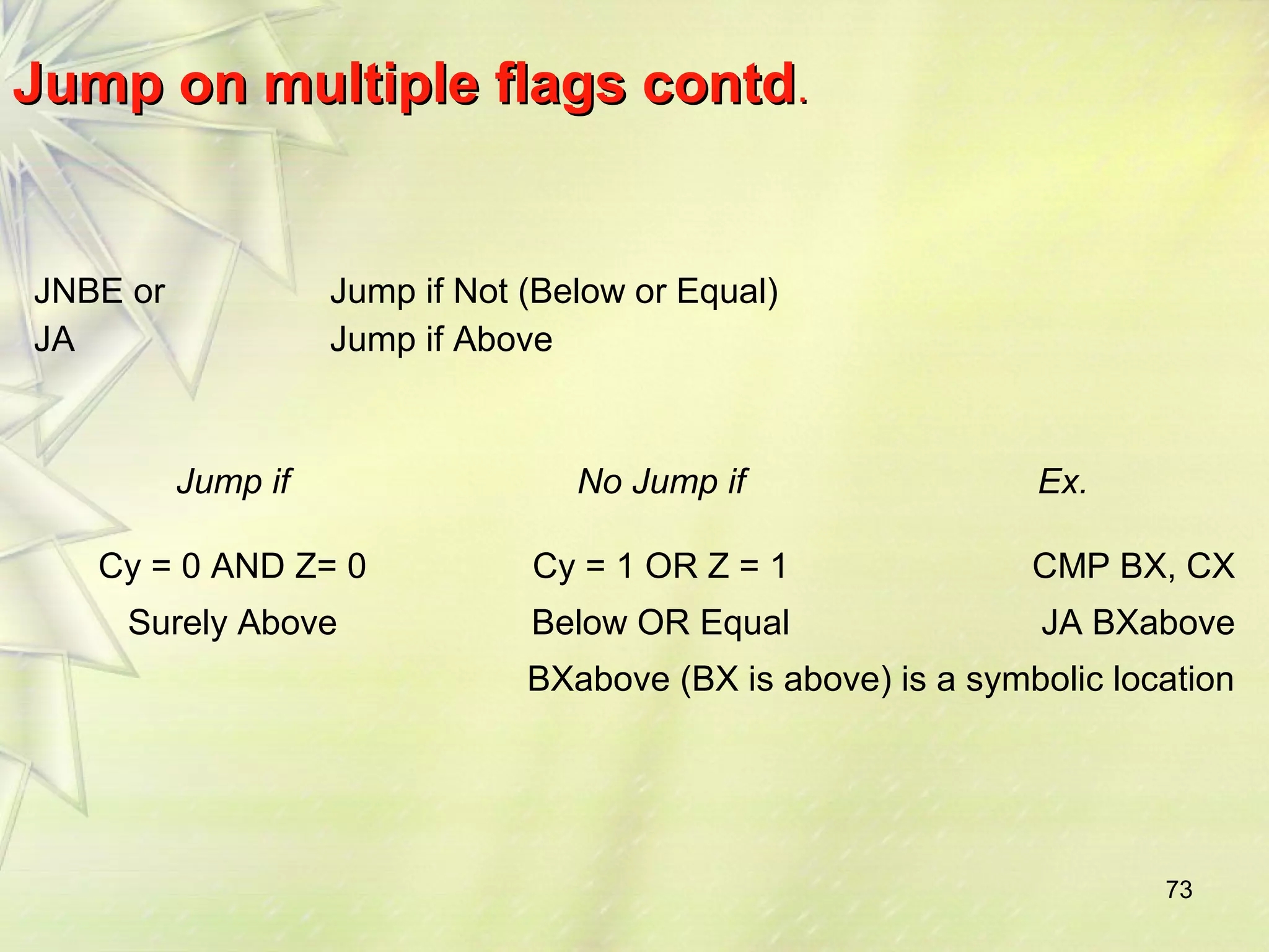 73 
JJuummpp oonn mmuullttiippllee ffllaaggss ccoonnttdd.. 
JNBE or 
JA 
Jump if Not (Below or Equal) 
Jump if Above 
Jump if No Jump if Ex. 
Cy = 0 AND Z= 0 Cy = 1 OR Z = 1 CMP BX, CX 
Surely Above Below OR Equal JA BXabove 
BXabove (BX is above) is a symbolic location 
 