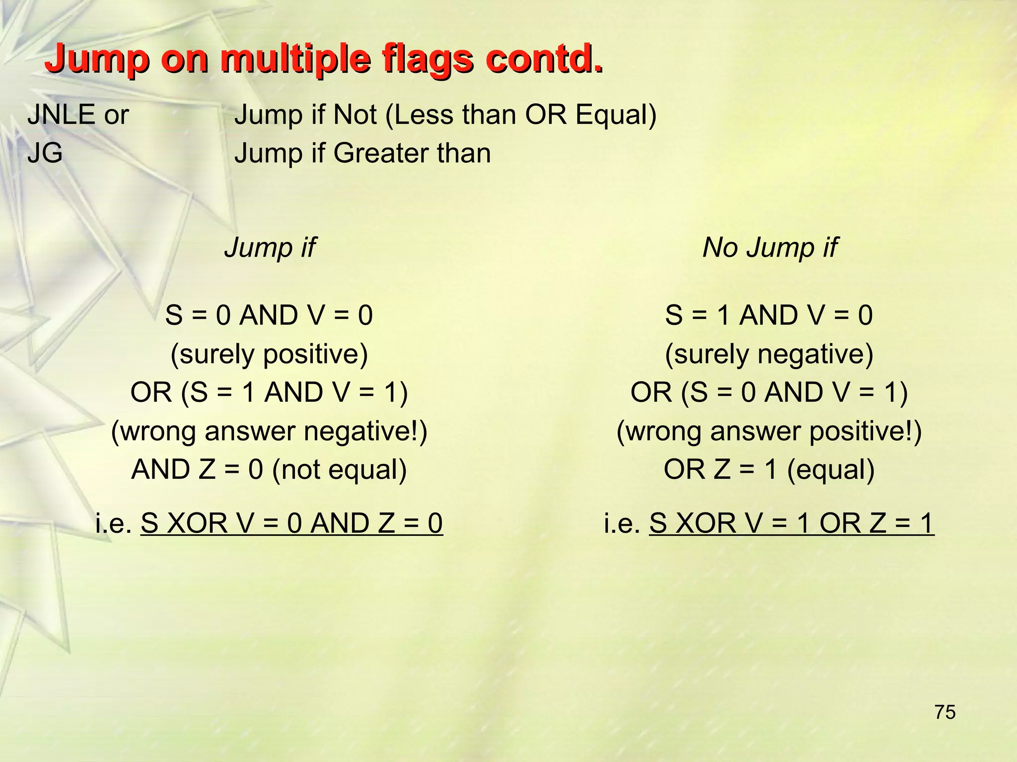 75 
JJuummpp oonn mmuullttiippllee ffllaaggss ccoonnttdd.. 
JNLE or 
JG 
Jump if Not (Less than OR Equal) 
Jump if Greater than 
Jump if No Jump if 
S = 0 AND V = 0 
(surely positive) 
OR (S = 1 AND V = 1) 
(wrong answer negative!) 
AND Z = 0 (not equal) 
i.e. S XOR V = 0 AND Z = 0 
S = 1 AND V = 0 
(surely negative) 
OR (S = 0 AND V = 1) 
(wrong answer positive!) 
OR Z = 1 (equal) 
i.e. S XOR V = 1 OR Z = 1 
 