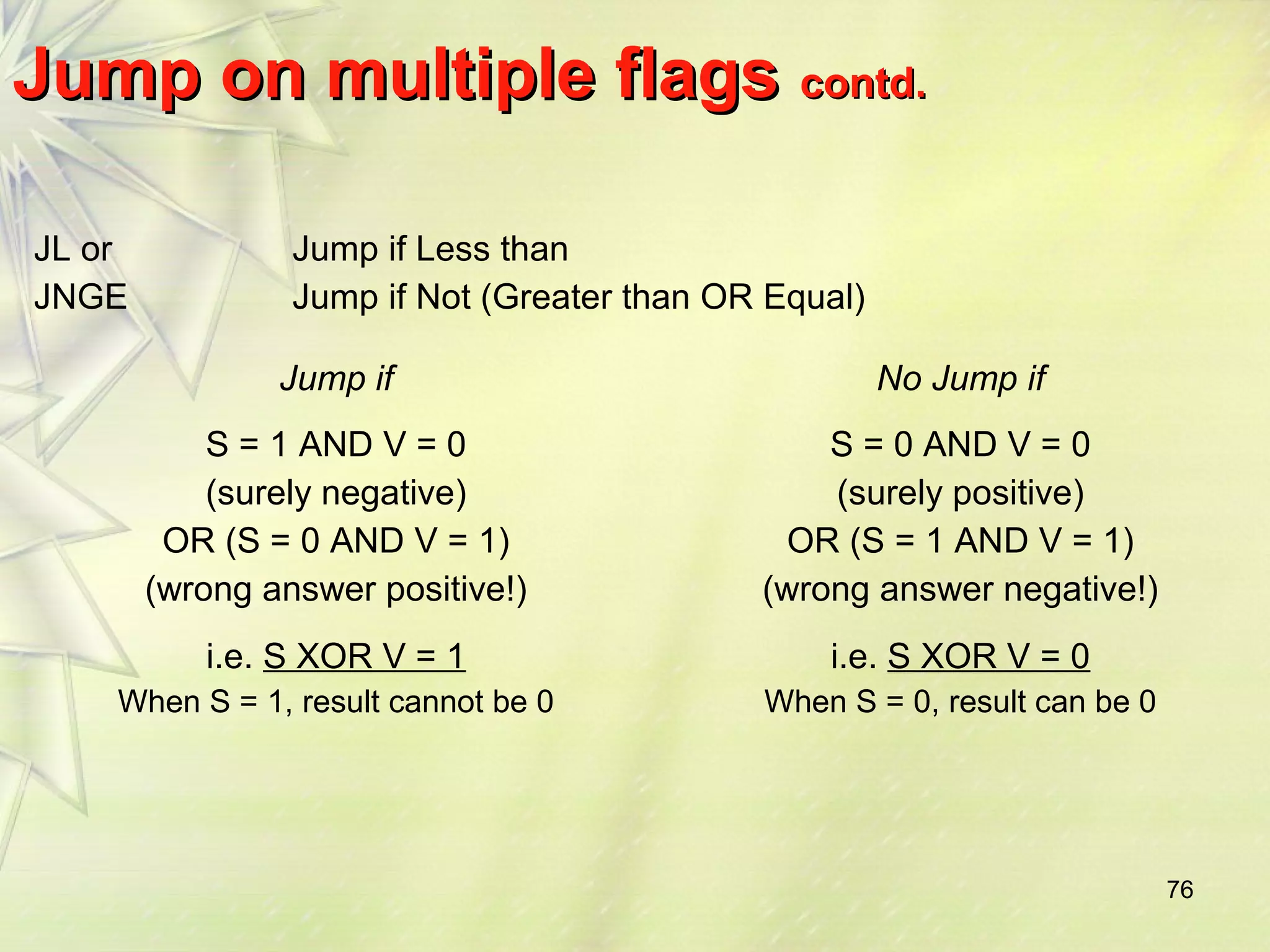 76 
JJuummpp oonn mmuullttiippllee ffllaaggss ccoonnttdd.. 
JL or 
JNGE 
Jump if Less than 
Jump if Not (Greater than OR Equal) 
Jump if No Jump if 
S = 1 AND V = 0 
(surely negative) 
OR (S = 0 AND V = 1) 
(wrong answer positive!) 
i.e. S XOR V = 1 
When S = 1, result cannot be 0 
S = 0 AND V = 0 
(surely positive) 
OR (S = 1 AND V = 1) 
(wrong answer negative!) 
i.e. S XOR V = 0 
When S = 0, result can be 0 
 