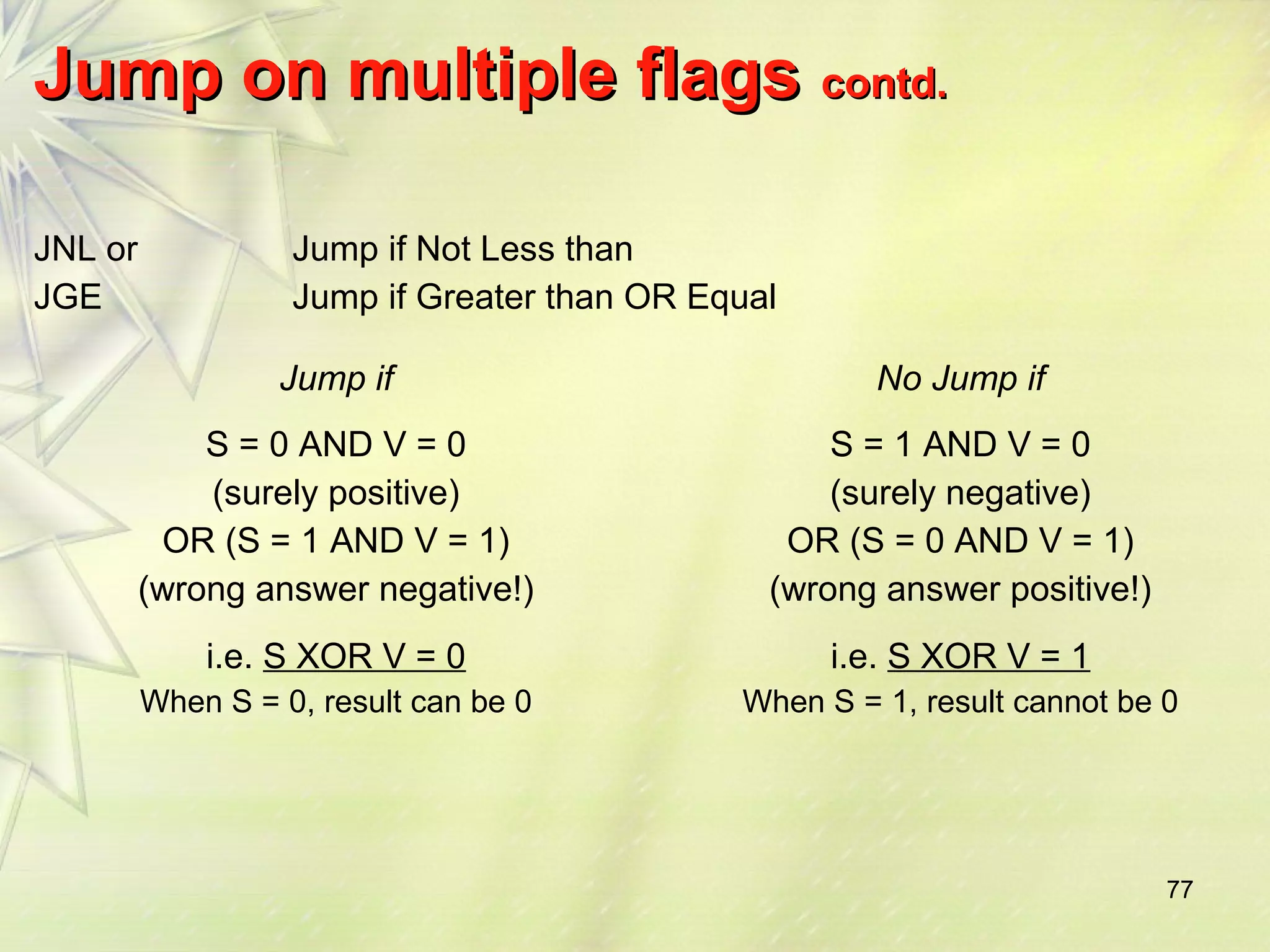 77 
JJuummpp oonn mmuullttiippllee ffllaaggss ccoonnttdd.. 
JNL or 
JGE 
Jump if Not Less than 
Jump if Greater than OR Equal 
Jump if No Jump if 
S = 0 AND V = 0 
(surely positive) 
OR (S = 1 AND V = 1) 
(wrong answer negative!) 
i.e. S XOR V = 0 
When S = 0, result can be 0 
S = 1 AND V = 0 
(surely negative) 
OR (S = 0 AND V = 1) 
(wrong answer positive!) 
i.e. S XOR V = 1 
When S = 1, result cannot be 0 
 
