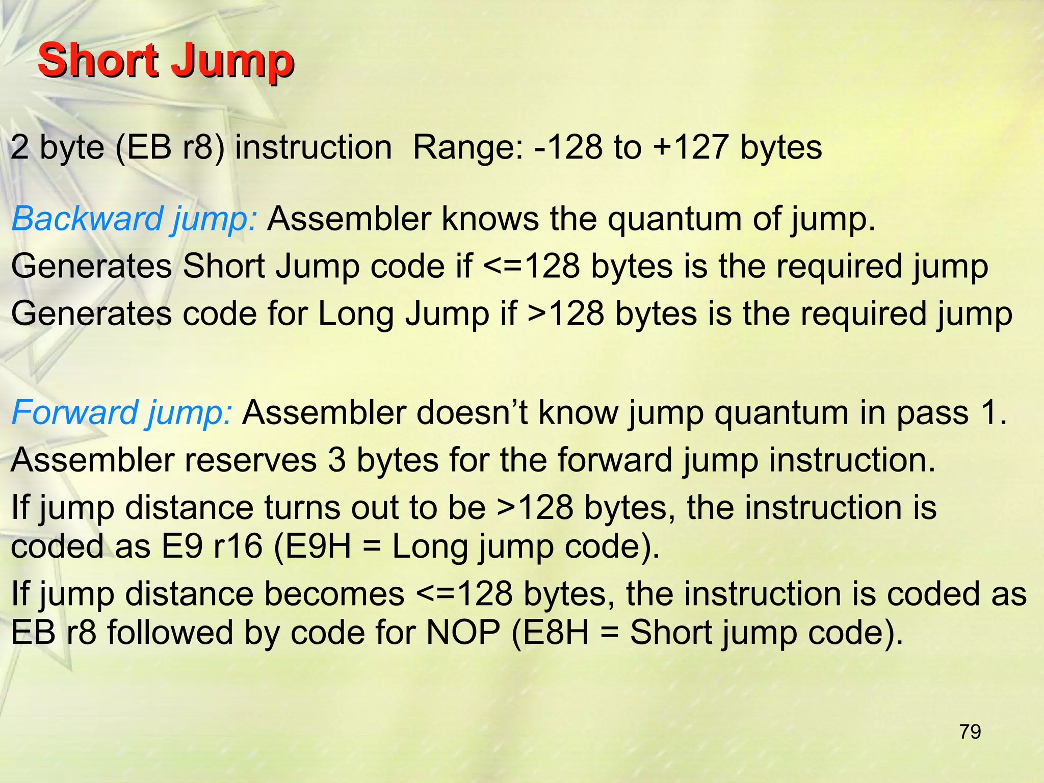 SShhoorrtt JJuummpp 
2 byte (EB r8) instruction Range: -128 to +127 bytes 
Backward jump: Assembler knows the quantum of jump. 
Generates Short Jump code if <=128 bytes is the required jump 
Generates code for Long Jump if >128 bytes is the required jump 
Forward jump: Assembler doesn’t know jump quantum in pass 1. 
Assembler reserves 3 bytes for the forward jump instruction. 
If jump distance turns out to be >128 bytes, the instruction is 
coded as E9 r16 (E9H = Long jump code). 
If jump distance becomes <=128 bytes, the instruction is coded as 
EB r8 followed by code for NOP (E8H = Short jump code). 
79 
 