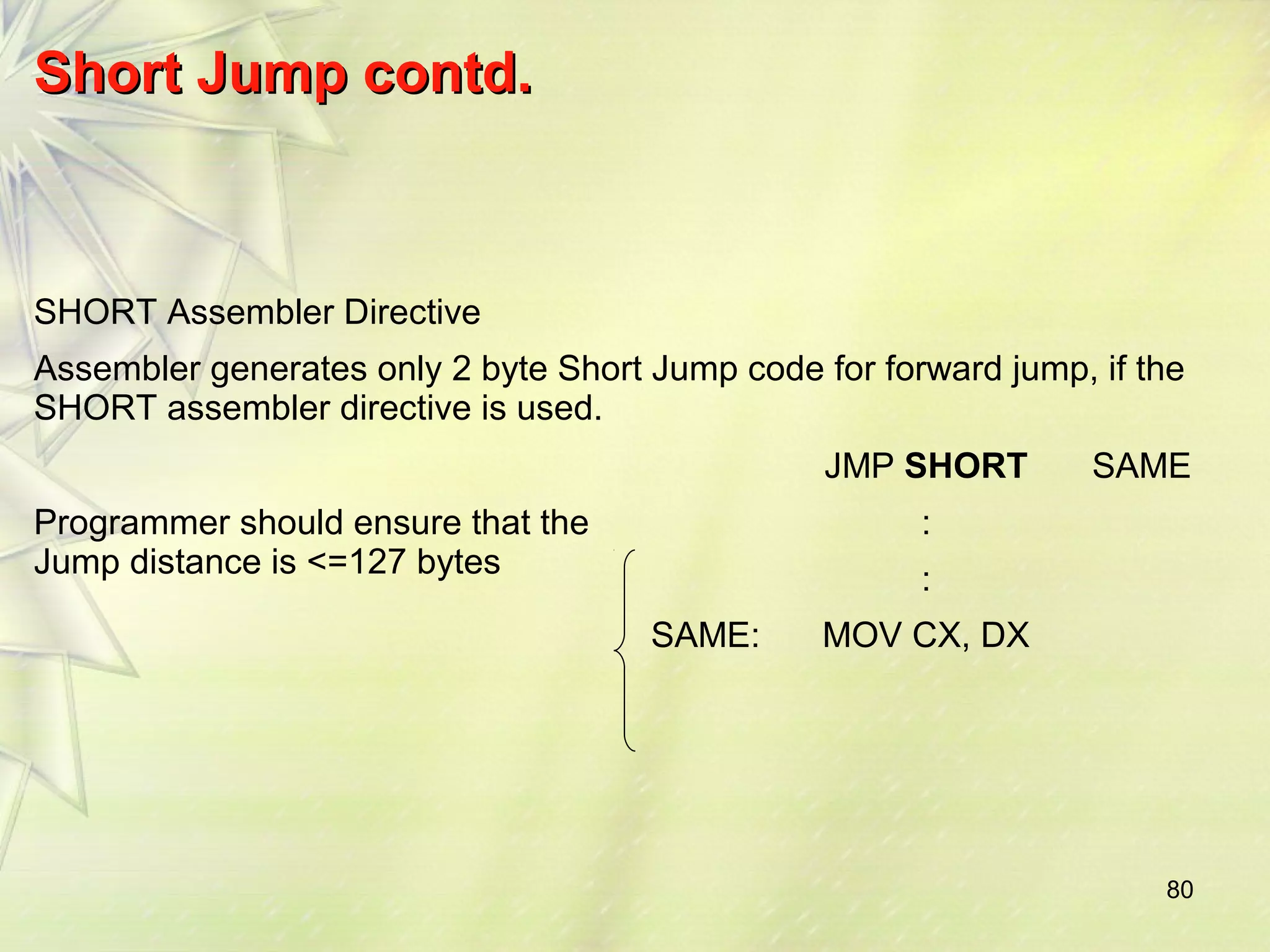 80 
SShhoorrtt JJuummpp ccoonnttdd.. 
SHORT Assembler Directive 
Assembler generates only 2 byte Short Jump code for forward jump, if the 
SHORT assembler directive is used. 
JMP SHORT SAME 
Programmer should ensure that the 
Jump distance is <=127 bytes 
: 
: 
SAME: MOV CX, DX 
 