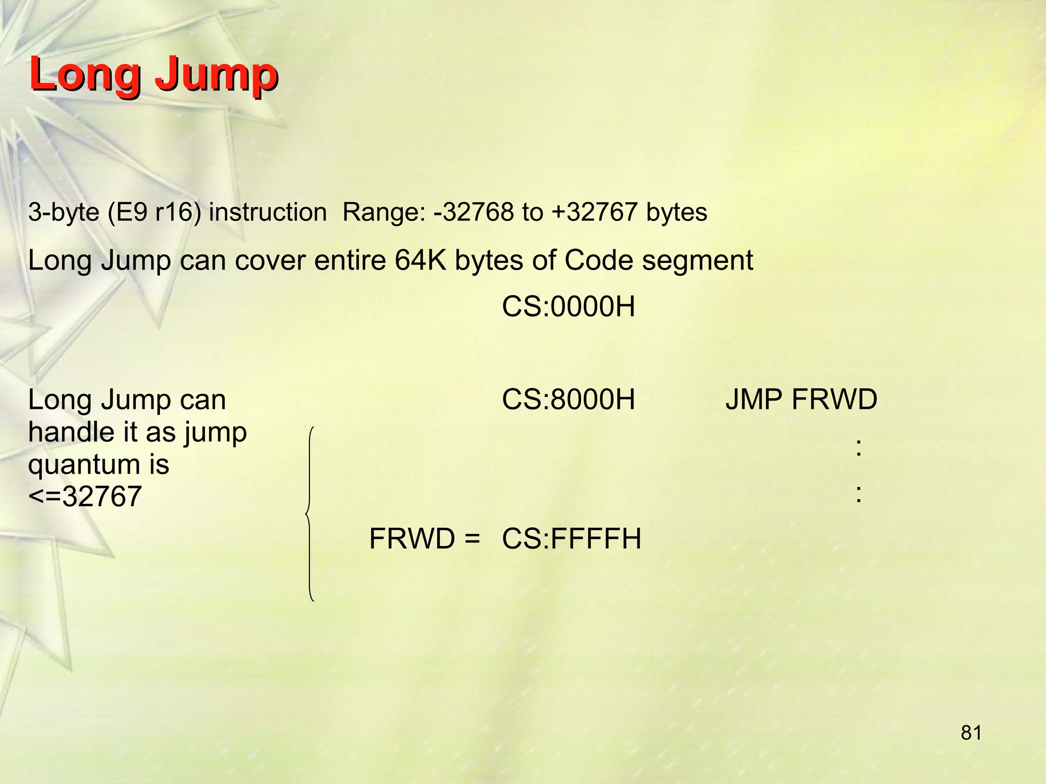 81 
LLoonngg JJuummpp 
3-byte (E9 r16) instruction Range: -32768 to +32767 bytes 
Long Jump can cover entire 64K bytes of Code segment 
CS:0000H 
Long Jump can 
handle it as jump 
quantum is 
<=32767 
CS:8000H JMP FRWD 
: 
: 
FRWD = CS:FFFFH 
 