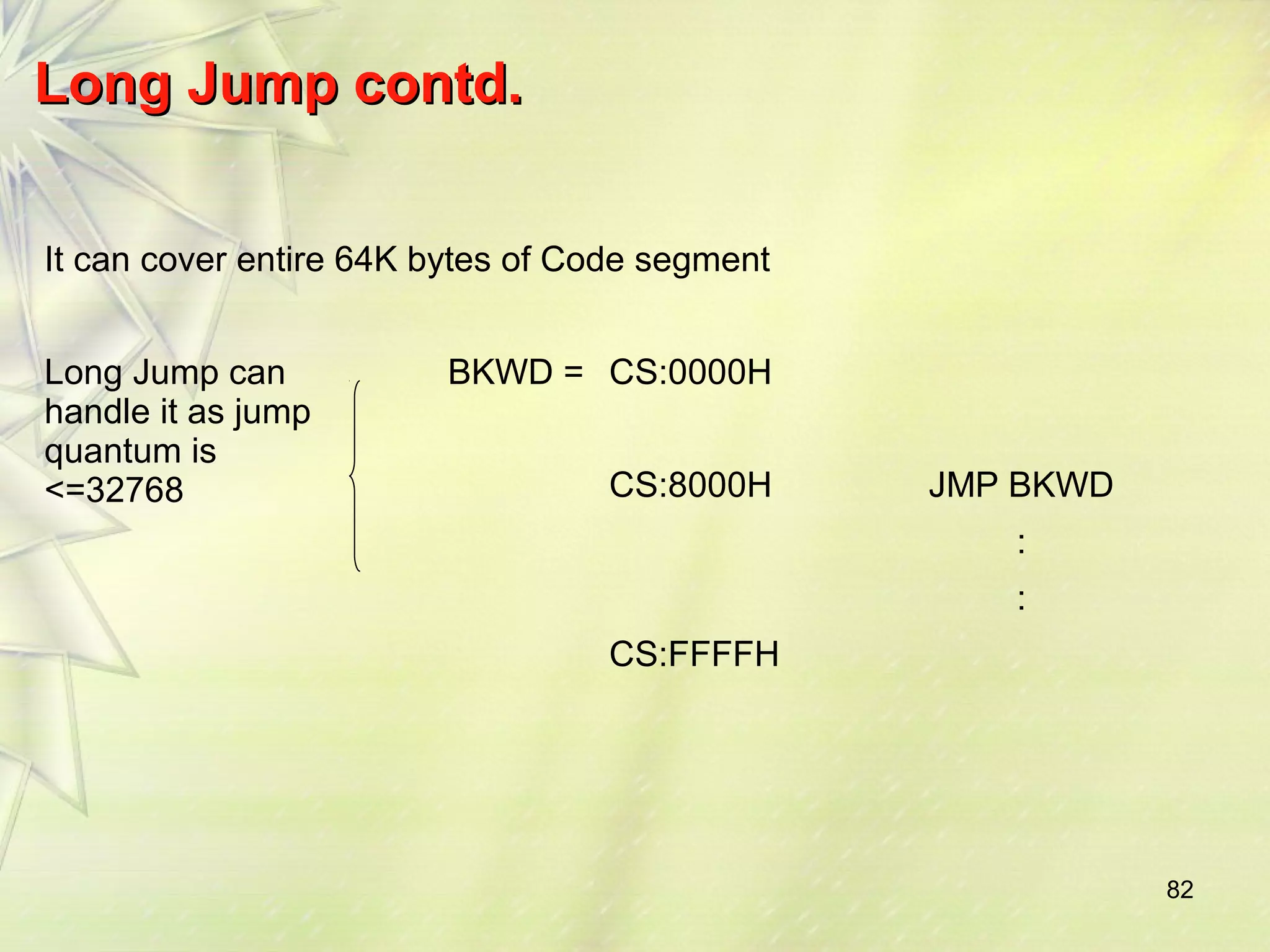 82 
LLoonngg JJuummpp ccoonnttdd.. 
It can cover entire 64K bytes of Code segment 
Long Jump can 
handle it as jump 
quantum is 
<=32768 
BKWD = CS:0000H 
CS:8000H JMP BKWD 
: 
: 
CS:FFFFH 
 