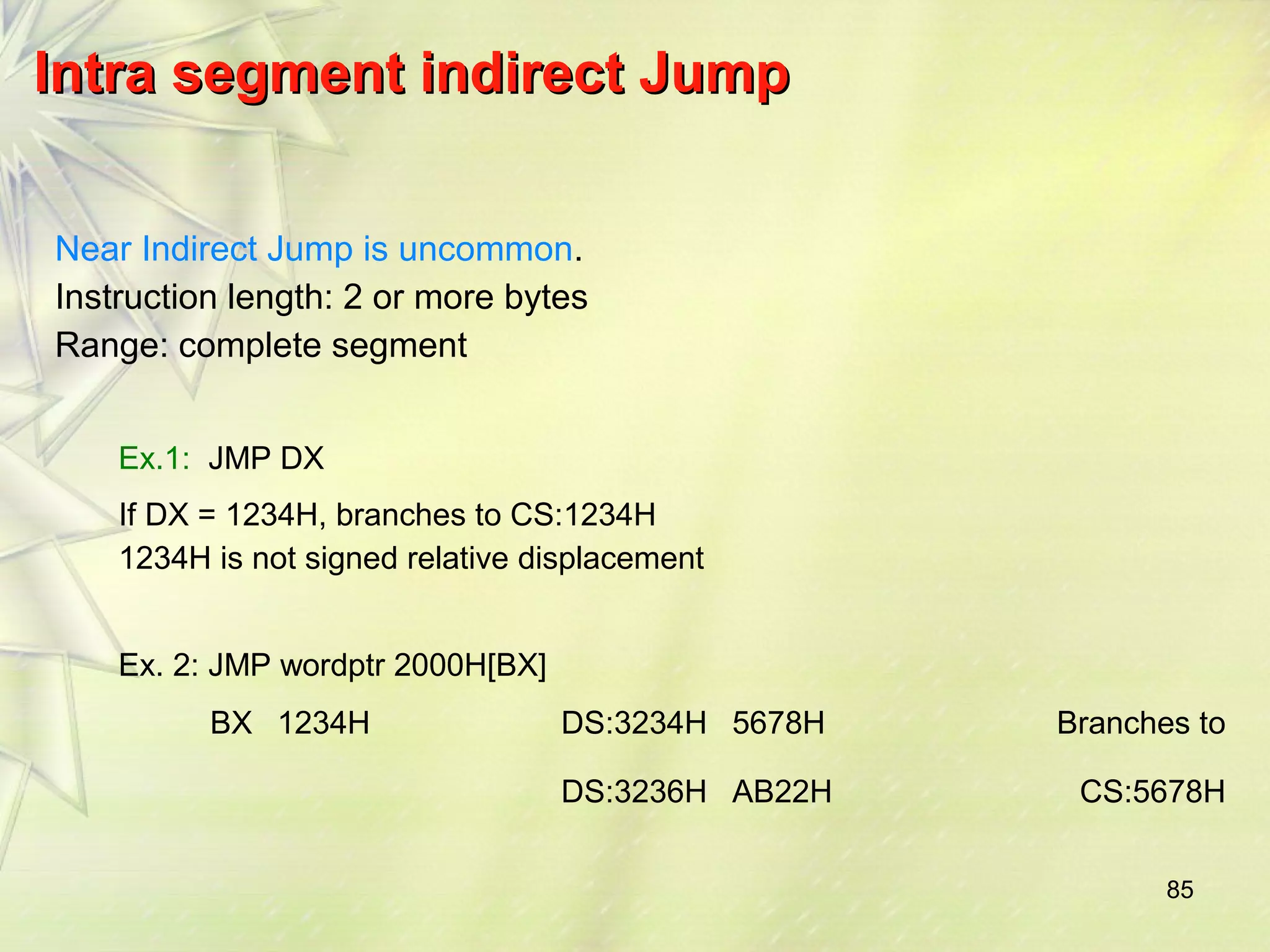 85 
IInnttrraa sseeggmmeenntt iinnddiirreecctt JJuummpp 
Near Indirect Jump is uncommon. 
Instruction length: 2 or more bytes 
Range: complete segment 
Ex.1: JMP DX 
If DX = 1234H, branches to CS:1234H 
1234H is not signed relative displacement 
Ex. 2: JMP wordptr 2000H[BX] 
BX 1234H DS:3234H 5678H Branches to 
DS:3236H AB22H CS:5678H 
 