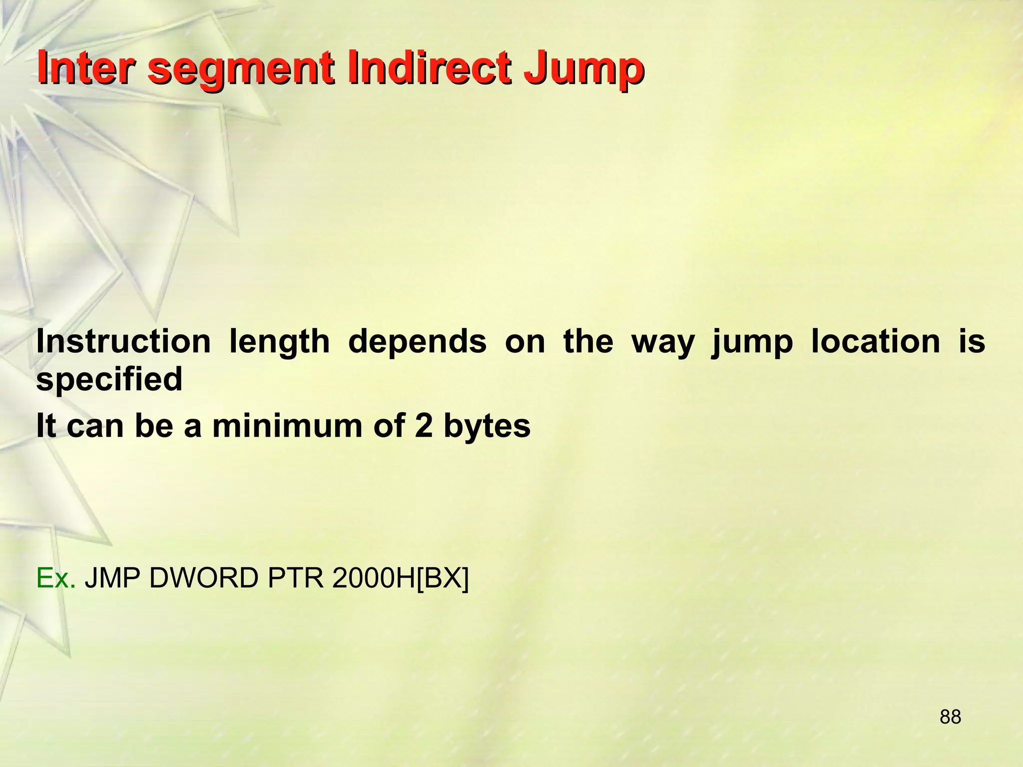 88 
IInntteerr sseeggmmeenntt IInnddiirreecctt JJuummpp 
Instruction length depends on the way jump location is 
specified 
It can be a minimum of 2 bytes 
Ex. JMP DWORD PTR 2000H[BX] 
 