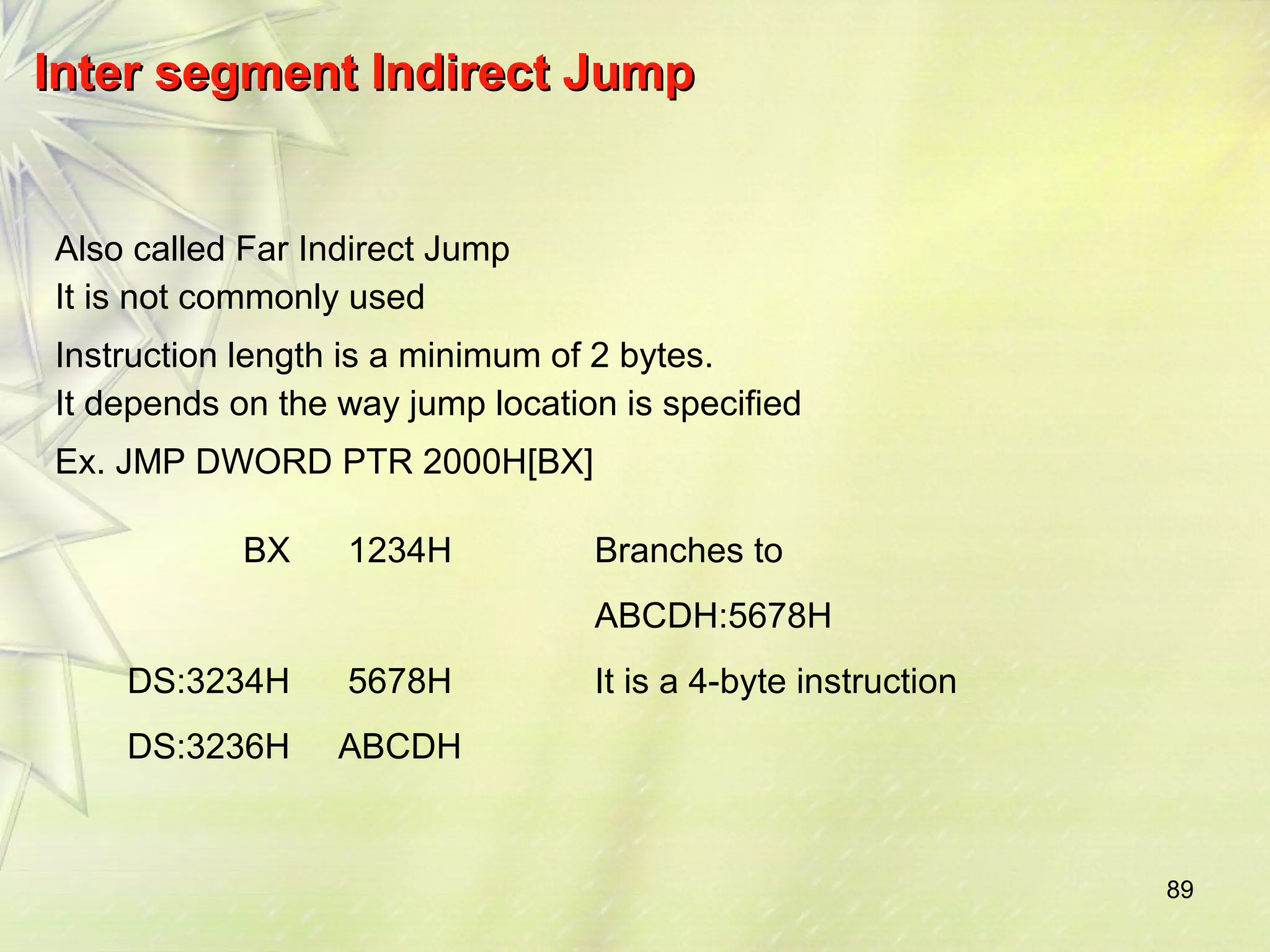 89 
IInntteerr sseeggmmeenntt IInnddiirreecctt JJuummpp 
Also called Far Indirect Jump 
It is not commonly used 
Instruction length is a minimum of 2 bytes. 
It depends on the way jump location is specified 
Ex. JMP DWORD PTR 2000H[BX] 
BX 1234H Branches to 
ABCDH:5678H 
DS:3234H 5678H It is a 4-byte instruction 
DS:3236H ABCDH 
 