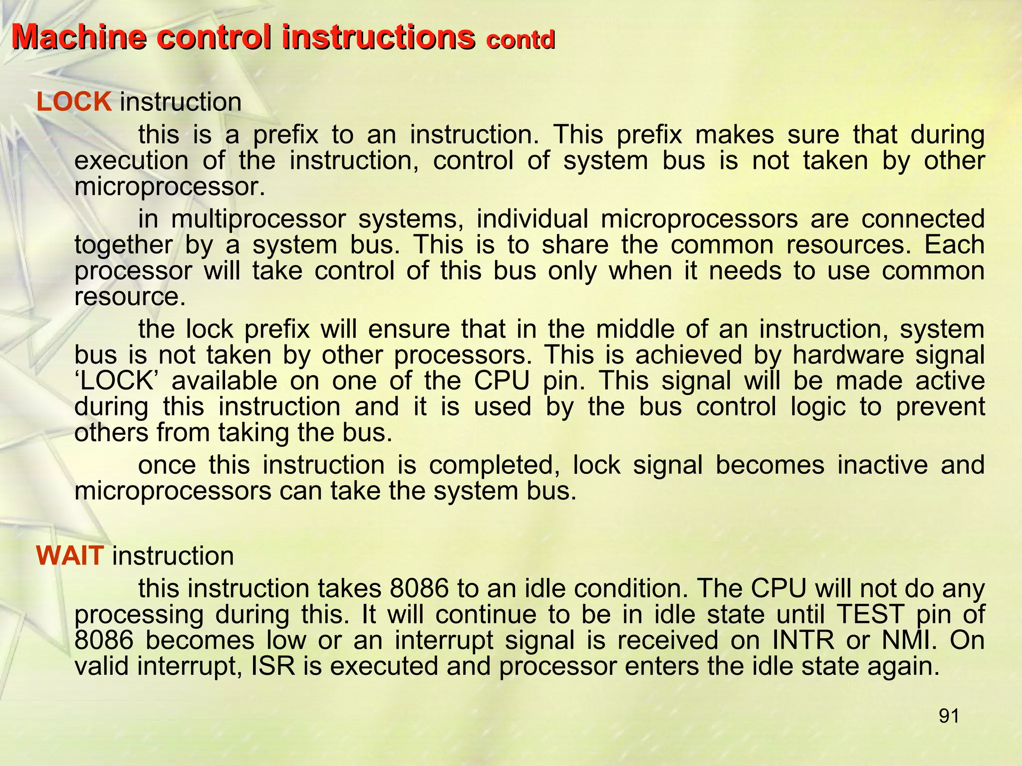 91 
Machine ccoonnttrrooll iinnssttrruuccttiioonnss ccoonnttdd 
LOCK instruction 
this is a prefix to an instruction. This prefix makes sure that during 
execution of the instruction, control of system bus is not taken by other 
microprocessor. 
in multiprocessor systems, individual microprocessors are connected 
together by a system bus. This is to share the common resources. Each 
processor will take control of this bus only when it needs to use common 
resource. 
the lock prefix will ensure that in the middle of an instruction, system 
bus is not taken by other processors. This is achieved by hardware signal 
‘LOCK’ available on one of the CPU pin. This signal will be made active 
during this instruction and it is used by the bus control logic to prevent 
others from taking the bus. 
once this instruction is completed, lock signal becomes inactive and 
microprocessors can take the system bus. 
WAIT instruction 
this instruction takes 8086 to an idle condition. The CPU will not do any 
processing during this. It will continue to be in idle state until TEST pin of 
8086 becomes low or an interrupt signal is received on INTR or NMI. On 
valid interrupt, ISR is executed and processor enters the idle state again. 
