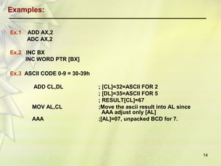 14 
Examples: 
Ex.1 ADD AX,2 
ADC AX,2 
Ex.2 INC BX 
INC WORD PTR [BX] 
Ex.3 ASCII CODE 0-9 = 30-39h 
ADD CL,DL ; [CL]=32=ASCII FOR 2 
; [DL]=35=ASCII FOR 5 
; RESULT[CL]=67 
MOV AL,CL ;Move the ascii result into AL since 
AAA adjust only [AL] 
AAA ;[AL]=07, unpacked BCD for 7. 
 