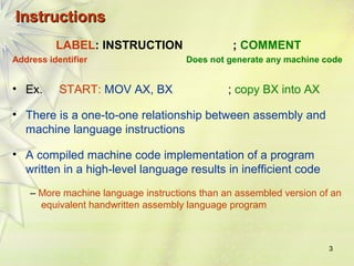 3 
IInnssttrruuccttiioonnss 
LABEL: INSTRUCTION ; COMMENT 
Address identifier Does not generate any machine code 
• Ex. START: MOV AX, BX ; copy BX into AX 
• There is a one-to-one relationship between assembly and 
machine language instructions 
• A compiled machine code implementation of a program 
written in a high-level language results in inefficient code 
– More machine language instructions than an assembled version of an 
equivalent handwritten assembly language program 
 