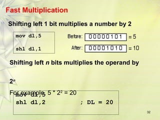 32 
Fast Multiplication 
Shifting left 1 bit multiplies a number by 2 
mov dl,5 
shl dl,1 
Shifting left n bits multiplies the operand by 
2n 
For example, 5 * 22 = 20 
mov dl,5 
shl dl,2 ; DL = 20 
 