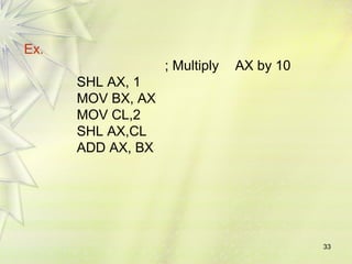 33 
Ex. 
; Multiply AX by 10 
SHL AX, 1 
MOV BX, AX 
MOV CL,2 
SHL AX,CL 
ADD AX, BX 
 