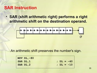 35 
SAR Instruction 
• SAR (shift arithmetic right) performs a right 
arithmetic shift on the destination operand. 
An arithmetic shift preserves the number's sign. 
MOV DL,-80 
SAR DL,1 ; DL = -40 
SAR DL,2 ; DL = -10 
 