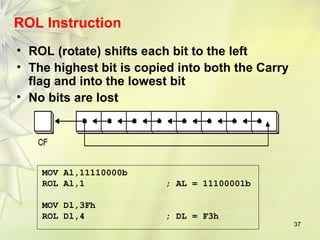 37 
ROL Instruction 
• ROL (rotate) shifts each bit to the left 
• The highest bit is copied into both the Carry 
flag and into the lowest bit 
• No bits are lost 
MOV Al,11110000b 
ROL Al,1 ; AL = 11100001b 
MOV Dl,3Fh 
ROL Dl,4 ; DL = F3h 
 