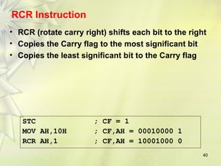 RCR Instruction 
• RCR (rotate carry right) shifts each bit to the right 
• Copies the Carry flag to the most significant bit 
• Copies the least significant bit to the Carry flag 
40 
STC ; CF = 1 
MOV AH,10H ; CF,AH = 00010000 1 
RCR AH,1 ; CF,AH = 10001000 0 
 