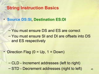 45 
String Instruction Basics 
• Source DS:SI, Destination ES:DI 
– You must ensure DS and ES are correct 
– You must ensure SI and DI are offsets into DS 
and ES respectively 
• Direction Flag (0 = Up, 1 = Down) 
– CLD - Increment addresses (left to right) 
– STD - Decrement addresses (right to left) 
 