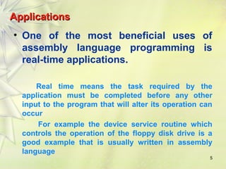 AApppplliiccaattiioonnss 
• One of the most beneficial uses of 
assembly language programming is 
real-time applications. 
Real time means the task required by the 
application must be completed before any other 
input to the program that will alter its operation can 
occur 
For example the device service routine which 
controls the operation of the floppy disk drive is a 
good example that is usually written in assembly 
language 
5 
 