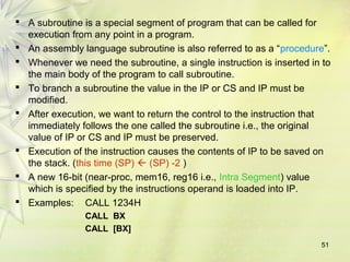  A subroutine is a special segment of program that can be called for 
execution from any point in a program. 
 An assembly language subroutine is also referred to as a “procedure”. 
 Whenever we need the subroutine, a single instruction is inserted in to 
the main body of the program to call subroutine. 
 To branch a subroutine the value in the IP or CS and IP must be 
modified. 
 After execution, we want to return the control to the instruction that 
immediately follows the one called the subroutine i.e., the original 
value of IP or CS and IP must be preserved. 
 Execution of the instruction causes the contents of IP to be saved on 
the stack. (this time (SP)  (SP) -2 ) 
 A new 16-bit (near-proc, mem16, reg16 i.e., Intra Segment) value 
which is specified by the instructions operand is loaded into IP. 
 Examples: CALL 1234H 
51 
CALL BX 
CALL [BX] 
 