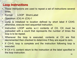 LLoooopp IInnssttrruuccttiioonnss 
• These instructions are used to repeat a set of instructions several 
times. 
• Format: LOOP Short-Label 
• Operation: (CX)  (CX)-1 
• Jump is initialized to location defined by short label if CX≠0. 
otherwise, execute next sequential instruction. 
• Instruction LOOP works w.r.t contents of CX. CX must be 
preloaded with a count that represents the number of times the 
loop is to be repeat. 
• Whenever the loop is executed, contents at CX are first 
decremented then checked to determine if they are equal to zero. 
• If CX=0, loop is complete and the instruction following loop is 
executed. 
• If CX ≠ 0, content return to the instruction at the label specified in 
the loop instruction. 
55 
 